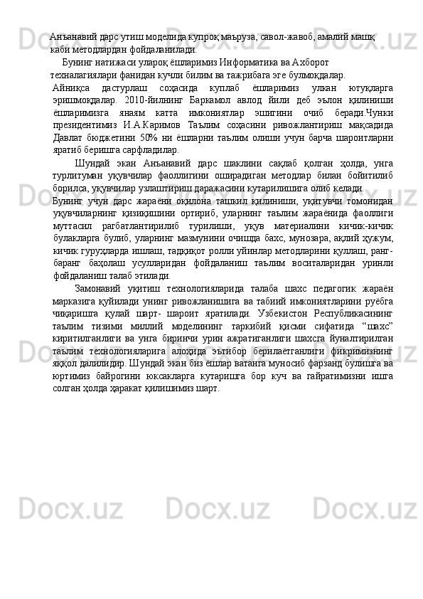 Анъанавий дарс утиш моделида купроқ маъруза, савол-жавоб, амалий машқ 
каби методлардан фойдаланилади. 
     Бунинг натижаси улароқ ёшларимиз Информатика ва Ахборот 
техналагиялари фанидан кучли билим ва тажрибага эге булмоқдалар. 
Айниқса   дастурлаш   соҳасида   куплаб   ёшларимиз   улкан   ютуқларга
эришмоқдалар.   2010-йилнинг   Баркамол   авлод   йили   деб   эълон   қилиниши
ёшларимизга   янаям   катта   имкониятлар   эшигини   очиб   беради.Чунки
президентимиз   И.А.Каримов   Таълим   соҳасини   ривожлантириш   мақсадида
Давлат   бюджетини   50%   ни   ёшларни   таълим   олиши   учун   барча   шароитларни
яратиб беришга сарфладилар. 
Шундай   экан   Анъанавий   дарс   шаклини   сақлаб   қолган   ҳолда,   унга
турлитуман   уқувчилар   фаоллигини   оширадиган   методлар   билан   бойитилиб
борилса, уқувчилар узлаштириш даражасини кутарилишига олиб келади. 
Бунинг   учун   дарс   жараёни   оқилона   ташкил   қилиниши,   уқитувчи   томонидан
уқувчиларнинг   қизиқишини   ортириб,   уларнинг   таълим   жараёнида   фаоллиги
муттасил   рагбатлантирилиб   турилиши,   уқув   материалини   кичик-кичик
булакларга  булиб, уларнинг мазмунини очишда  бахс,  мунозара,  ақлий ҳужум,
кичик гуруҳларда ишлаш, тадқиқот ролли уйинлар методларини қуллаш, ранг-
баранг   баҳолаш   усулларидан   фойдаланиш   таълим   воситаларидан   уринли
фойдаланиш талаб этилади. 
Замонавий   уқитиш   технологияларида   талаба   шахс   педагогик   жараён
марказига   қуйилади   унинг   ривожланишига   ва   табиий   имкониятларини   руёбга
чиқаришга   қулай   шарт-   шароит   яратилади.   Узбекистон   Республикасининг
таълим   тизими   миллий   моделининг   таркибий   қисми   сифатида   “шахс”
киритилганлиги   ва   унга   биринчи   урин   ажратиганлиги   шахсга   йуналтирилган
таълим   технологияларига   алоҳида   эътибор   берилаётганлиги   фикримизнинг
яққол далилидир. Шундай экан биз ёшлар ватанга муносиб фарзанд булишга ва
юртимиз   байрогини   юксакларга   кутаришга   бор   куч   ва   гайратимизни   ишга
солган ҳолда ҳаракат қилишимиз шарт. 
 
  