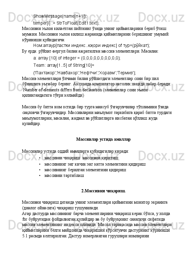 ShowMessage(name[n+1]); 
temper[i] := StrToFloat(Edit1.text); 
Массивни   эълон   килаётган   пайтнинг   ўзида   унинг   қийматларини   бериб   ўтиш  
мумкин .  Массивни   эълон   килиш   жаранида   қийматларини   беришнинг   умумий  
кўриниши   қуйидагича : 
Ном :arrayp[ пастки   индекс .. юқори   индекс ] of  тур =( рўйхат ); 
Бу ерда: рўйхат-вергул билан ажратилган массив элементлари. Масалан : 
a: array [10] of integer = (0,0,0,0,0,0,0,0,0,0); 
Team: array[1..5] of String[10]= 
(' Пахтакор ',' Навбахор ',' Нефтчи ',' Хоразм ',' Термиз '); 
Массив   элементлари   ўлчами   билан   рўйхатдаги   элементлар   сони   бир   хил  
бўлишига   эътибор   беринг .  Аксхолда   компилятор   хатолик   хақида   хабар   беради : 
 Number of elements differs from declaration ( элементлар   сони   эълон  
қилингандагига   тўғри   келмайди ) 
 
Массив   бу   битта   ном   остида   бир   турга   мансуб   ўзгарувчилар   тўпламини   ўзида  
сақловчи   ўзгарувчидир .  Массивларни   маълумот   таркибига   қараб   битта   турдаги  
маълумотларни ,  масалан ,  жадвал   ва   рўйхатларга   нисбатан   қўллаш   жуда  
қулайдир . 
 
Массивлар устида амаллар 
Массивлар устида оддий амалларга қуйидагилар киради: 
• массивни чиқариш    массивни киритиш 
• массивнинг энг кичик энг катта элементини қидириш 
• массивнинг берилган элементини қидириш 
• массивни тартиблаш 
 
2.Массивни чиқариш. 
Массивни чиқариш деганда унинг элементлари қийматини монитор экранига 
(диалог ойнасига) чиқариш тушунилади. 
Агар дастурда массивнинг барча элементларини чиқариш керак бўлса, у холда 
for буйруғидан фойдаланган қулайдир ва бу буйруқнинг санагичи сифатида 
массив элементининг индекси олинади. Мисол тариқасида массив элементлари 
қийматларини белги майдонида чиқаришни кўрсатувчи дастурнинг кўриниши 
5.1 расмда келтирилган. Дастур номерланган гурухлари номларини  