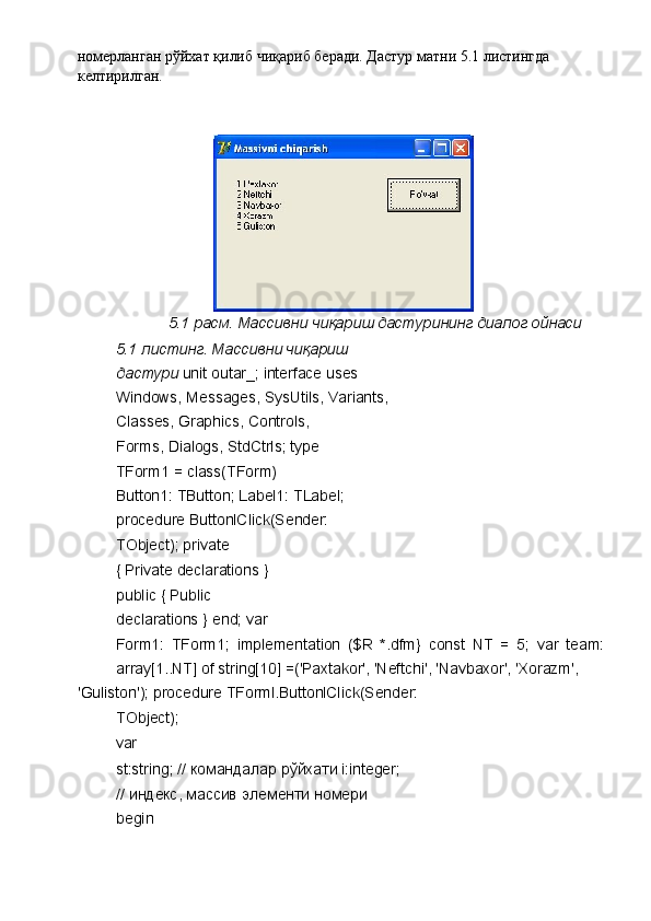 номерланган рўйхат қилиб чиқариб беради. Дастур матни 5.1 листингда 
келтирилган. 
 
 
 
5.1 расм. Массивни чиқариш дастурининг диалог ойнаси 
5.1 листинг. Массивни чиқариш 
дастури  unit outar_; interface uses 
Windows, Messages, SysUtils, Variants, 
Classes, Graphics, Controls, 
Forms, Dialogs, StdCtrls; type 
TForm1 = class(TForm) 
Button1: TButton; Label1: TLabel; 
procedure ButtonlClick(Sender: 
TObject); private 
{ Private declarations } 
public { Public 
declarations } end; var 
Form1:   TForm1;   implementation   ($R   *.dfm}   const   NT   =   5;   var   team:
array[1..NT] of string[10] =('Paxtakor', 'Neftchi', 'Navbaxor', 'Xorazm', 
'Guliston'); procedure TForml.ButtonlClick(Sender:
TObject); 
var 
st:string; //  командалар   рўйхати  i:integer;
//  индекс ,  массив   элементи   номери  
begin  