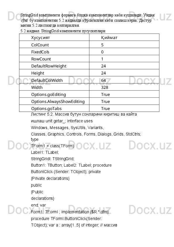 StringGrid компоненти формага бошқа компонентлар каби кушилади. Ундан 
сўнг бу компонентни 5.2 жадвалда кўрсатилган каби созлаш керак. Дастур 
матни 5.2 листингда келтирилган. 
5.2 жадвал. StringGrid компоненти хусусиятлари 
Х у су сият  Қ ийм ат 
ColCount  5 
FixedCols  0 
RowCount  1 
DefaultRowHeight  24 
Height  24 
DefaultColWidth  64 
Width  328 
Options.goEditing  True 
Options.AlwaysShowEditing  True 
Options.goTabs  True 
Листинг 5.2. Массив бутун сонларини киритиш ва кайта 
ишлаш unit getar_; interface uses 
Windows, Messages, SysUtils, Variants, 
Classes, Graphics, Controls, Forms, Dialogs, Grids, StdCtrls; 
type 
TForm1 = class(TForm) 
Label1: TLabel; 
StringGridl: TStringGrid; 
Button1: TButton; Label2: TLabel; procedure
ButtonlClick (Sender: TObject); private 
{Private declarations} 
public 
{Public 
declarations} 
end; var 
Form1: TForml ; implementation {$R *.dfm} 
procedure TForml.ButtonlClick(Sender: 
TObject); var a : array[1..5] of integer; //  массив   