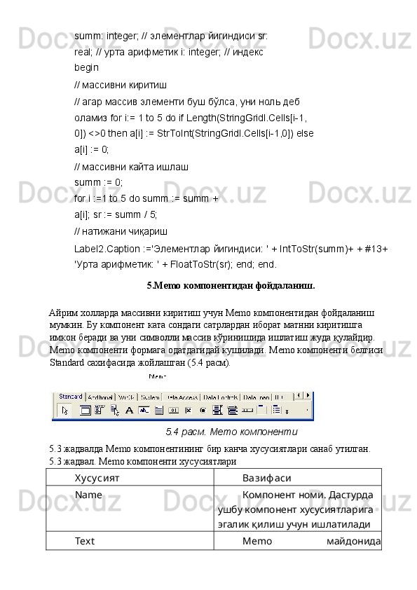 summ: integer; //  элементлар   йигиндиси  sr: 
real; //  урта   арифметик  i: integer; //  индекс  
begin 
//  массивни   киритиш  
//  агар   массив   элементи   буш   бўлса ,  уни   ноль   деб  
оламиз  for i:= 1 to 5 do if Length(StringGridl.Cells[i-1, 
0]) <>0 then a[i] := StrToInt(StringGridl.Cells[i-1,0]) else 
a[i] := 0; 
//  массивни   кайта   ишлаш  
summ := 0; 
for i :=1 to 5 do summ := summ +
a[i]; sr := summ / 5; 
//  натижани   чиқариш  
Label2.Caption :=' Элементлар   йигиндиси : ' + IntToStr(summ)+ + #13+
' Урта   арифметик : ' + FloatToStr(sr); end; end. 
5.Memo  компонентидан   фойдаланиш . 
Айрим   холларда   массивни   киритиш   учун  Memo  компонентидан   фойдаланиш  
мумкин .  Бу   компонент   ката   сондаги   сатрлардан   иборат   матнни   киритишга  
имкон   беради   ва   уни   символли   массив   кўринишида   ишлатиш   жуда   қулайдир . 
Memo  компоненти   формага   одатдагидай   кушилади . Memo  компоненти   белгиси  
Standard  сахифасида   жойлашган  (5.4  расм ). 
5.4  расм . Memo  компоненти  
5.3  жадвалда  Memo  компонентининг   бир   канча   хусусиятлари   санаб   утилган . 
5.3 жадвал. Memo компоненти хусусиятлари 
Х у су сият  Вазиф аси  
Name  Компонент номи. Дастурда 
ушбу компонент хусусиятларига 
эгалик қилиш учун ишлатилади 
Text  Memo   майдонида 