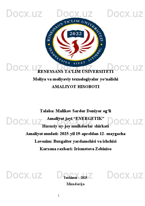 1RENESSANS TA'LIM UNIVERSITETI
Moliya va moliyaviy texnologiyalar yo‘nalishi
AMALIYOT HISOBOTI
Talaba: Malikov Sardor Doniyor og li ʻ
Amaliyot joyi “ ENERGETIK ”
Hususiy uy-joy mulkdorlar shirkati
Amaliyot mudati: 2025-yil 19-apreldan 12- maygacha
Lavozim: Buxgalter yardamchisi va ishchisi
Korxona raxbari: Irismetova Zebiniso
Toshkent  – 2025
Mundarija 