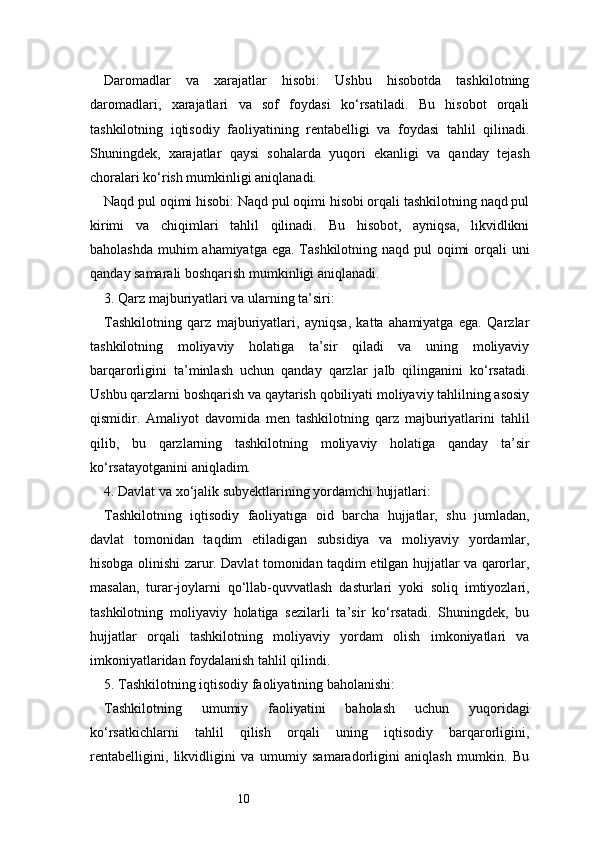 10Daromadlar   va   xarajatlar   hisobi:   Ushbu   hisobotda   tashkilotning
daromadlari,   xarajatlari   va   sof   foydasi   ko‘rsatiladi.   Bu   hisobot   orqali
tashkilotning   iqtisodiy   faoliyatining   rentabelligi   va   foydasi   tahlil   qilinadi.
Shuningdek,   xarajatlar   qaysi   sohalarda   yuqori   ekanligi   va   qanday   tejash
choralari ko‘rish mumkinligi aniqlanadi.
Naqd pul oqimi hisobi: Naqd pul oqimi hisobi orqali tashkilotning naqd pul
kirimi   va   chiqimlari   tahlil   qilinadi.   Bu   hisobot,   ayniqsa,   likvidlikni
baholashda muhim ahamiyatga ega. Tashkilotning naqd pul  oqimi  orqali  uni
qanday samarali boshqarish mumkinligi aniqlanadi.
3. Qarz majburiyatlari va ularning ta’siri:
Tashkilotning   qarz   majburiyatlari,   ayniqsa,   katta   ahamiyatga   ega.   Qarzlar
tashkilotning   moliyaviy   holatiga   ta’sir   qiladi   va   uning   moliyaviy
barqarorligini   ta’minlash   uchun   qanday   qarzlar   jalb   qilinganini   ko‘rsatadi.
Ushbu qarzlarni boshqarish va qaytarish qobiliyati moliyaviy tahlilning asosiy
qismidir.   Amaliyot   davomida   men   tashkilotning   qarz   majburiyatlarini   tahlil
qilib,   bu   qarzlarning   tashkilotning   moliyaviy   holatiga   qanday   ta’sir
ko‘rsatayotganini aniqladim.
4. Davlat va xo‘jalik subyektlarining yordamchi hujjatlari:
Tashkilotning   iqtisodiy   faoliyatiga   oid   barcha   hujjatlar,   shu   jumladan,
davlat   tomonidan   taqdim   etiladigan   subsidiya   va   moliyaviy   yordamlar,
hisobga olinishi zarur. Davlat tomonidan taqdim etilgan hujjatlar va qarorlar,
masalan,   turar-joylarni   qo‘llab-quvvatlash   dasturlari   yoki   soliq   imtiyozlari,
tashkilotning   moliyaviy   holatiga   sezilarli   ta’sir   ko‘rsatadi.   Shuningdek,   bu
hujjatlar   orqali   tashkilotning   moliyaviy   yordam   olish   imkoniyatlari   va
imkoniyatlaridan foydalanish tahlil qilindi.
5. Tashkilotning iqtisodiy faoliyatining baholanishi:
Tashkilotning   umumiy   faoliyatini   baholash   uchun   yuqoridagi
ko‘rsatkichlarni   tahlil   qilish   orqali   uning   iqtisodiy   barqarorligini,
rentabelligini,   likvidligini   va   umumiy   samaradorligini   aniqlash   mumkin.   Bu 