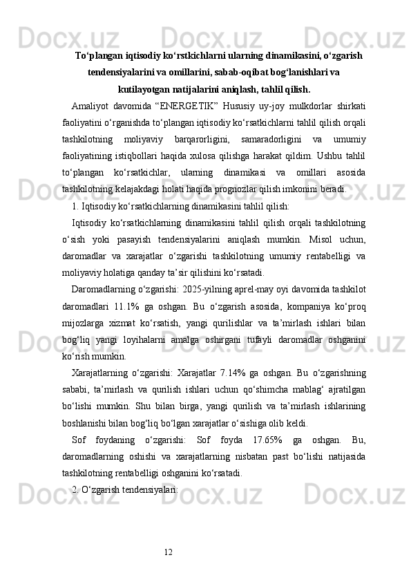 12Tо‘plangan iqtisodiy kо‘rstkichlarni ularning dinamikasini, о‘zgarish
tendensiyalarini va omillarini, sabab-oqibat bog‘lanishlari va
kutilayotgan natijalarini aniqlash, tahlil qilish.
Amaliyot   davomida   “ENERGETIK”   Hususiy   uy-joy   mulkdorlar   shirkati
faoliyatini o‘rganishda to‘plangan iqtisodiy ko‘rsatkichlarni tahlil qilish orqali
tashkilotning   moliyaviy   barqarorligini,   samaradorligini   va   umumiy
faoliyatining   istiqbollari   haqida   xulosa   qilishga   harakat   qildim.   Ushbu   tahlil
to‘plangan   ko‘rsatkichlar,   ularning   dinamikasi   va   omillari   asosida
tashkilotning kelajakdagi holati haqida prognozlar qilish imkonini beradi.
1. Iqtisodiy ko‘rsatkichlarning dinamikasini tahlil qilish:
Iqtisodiy   ko‘rsatkichlarning   dinamikasini   tahlil   qilish   orqali   tashkilotning
o‘sish   yoki   pasayish   tendensiyalarini   aniqlash   mumkin.   Misol   uchun,
daromadlar   va   xarajatlar   o‘zgarishi   tashkilotning   umumiy   rentabelligi   va
moliyaviy holatiga qanday ta’sir qilishini ko‘rsatadi.
Daromadlarning o‘zgarishi: 2025-yilning aprel-may oyi davomida tashkilot
daromadlari   11.1%   ga   oshgan.   Bu   o‘zgarish   asosida,   kompaniya   ko‘proq
mijozlarga   xizmat   ko‘rsatish,   yangi   qurilishlar   va   ta’mirlash   ishlari   bilan
bog‘liq   yangi   loyihalarni   amalga   oshirgani   tufayli   daromadlar   oshganini
ko‘rish mumkin.
Xarajatlarning   o‘zgarishi:   Xarajatlar   7.14%   ga   oshgan.   Bu   o‘zgarishning
sababi,   ta’mirlash   va   qurilish   ishlari   uchun   qo‘shimcha   mablag‘   ajratilgan
bo‘lishi   mumkin.   Shu   bilan   birga,   yangi   qurilish   va   ta’mirlash   ishlarining
boshlanishi bilan bog‘liq bo‘lgan xarajatlar o‘sishiga olib keldi.
Sof   foydaning   o‘zgarishi:   Sof   foyda   17.65%   ga   oshgan.   Bu,
daromadlarning   oshishi   va   xarajatlarning   nisbatan   past   bo‘lishi   natijasida
tashkilotning rentabelligi oshganini ko‘rsatadi.
2. O‘zgarish tendensiyalari: 