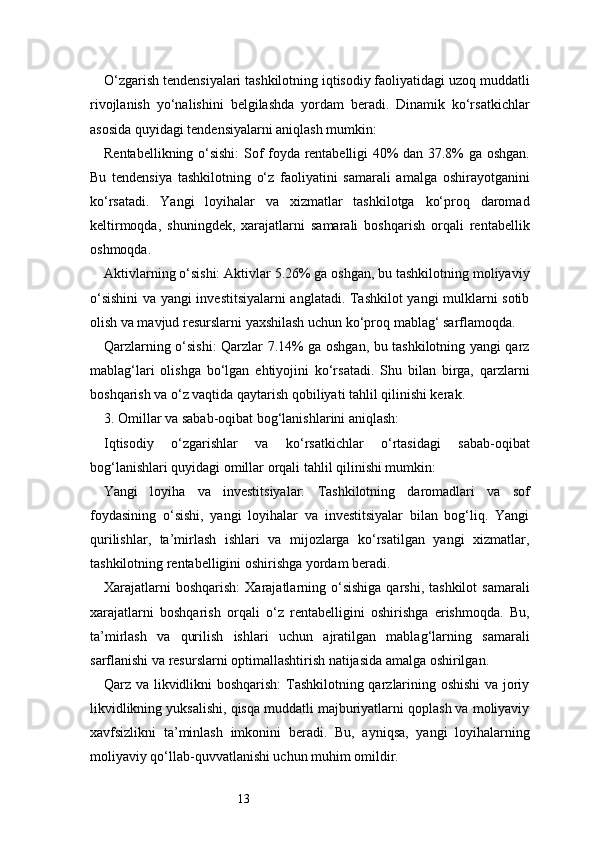 13O‘zgarish tendensiyalari tashkilotning iqtisodiy faoliyatidagi uzoq muddatli
rivojlanish   yo‘nalishini   belgilashda   yordam   beradi.   Dinamik   ko‘rsatkichlar
asosida quyidagi tendensiyalarni aniqlash mumkin:
Rentabellikning o‘sishi:  Sof foyda rentabelligi 40% dan 37.8% ga oshgan.
Bu   tendensiya   tashkilotning   o‘z   faoliyatini   samarali   amalga   oshirayotganini
ko‘rsatadi.   Yangi   loyihalar   va   xizmatlar   tashkilotga   ko‘proq   daromad
keltirmoqda,   shuningdek,   xarajatlarni   samarali   boshqarish   orqali   rentabellik
oshmoqda.
Aktivlarning o‘sishi: Aktivlar 5.26% ga oshgan, bu tashkilotning moliyaviy
o‘sishini  va yangi investitsiyalarni anglatadi. Tashkilot yangi mulklarni sotib
olish va mavjud resurslarni yaxshilash uchun ko‘proq mablag‘ sarflamoqda.
Qarzlarning o‘sishi: Qarzlar 7.14% ga oshgan, bu tashkilotning yangi qarz
mablag‘lari   olishga   bo‘lgan   ehtiyojini   ko‘rsatadi.   Shu   bilan   birga,   qarzlarni
boshqarish va o‘z vaqtida qaytarish qobiliyati tahlil qilinishi kerak.
3. Omillar va sabab-oqibat bog‘lanishlarini aniqlash:
Iqtisodiy   o‘zgarishlar   va   ko‘rsatkichlar   o‘rtasidagi   sabab-oqibat
bog‘lanishlari quyidagi omillar orqali tahlil qilinishi mumkin:
Yangi   loyiha   va   investitsiyalar:   Tashkilotning   daromadlari   va   sof
foydasining   o‘sishi,   yangi   loyihalar   va   investitsiyalar   bilan   bog‘liq.   Yangi
qurilishlar,   ta’mirlash   ishlari   va   mijozlarga   ko‘rsatilgan   yangi   xizmatlar,
tashkilotning rentabelligini oshirishga yordam beradi.
Xarajatlarni   boshqarish:   Xarajatlarning o‘sishiga  qarshi,  tashkilot   samarali
xarajatlarni   boshqarish   orqali   o‘z   rentabelligini   oshirishga   erishmoqda.   Bu,
ta’mirlash   va   qurilish   ishlari   uchun   ajratilgan   mablag‘larning   samarali
sarflanishi va resurslarni optimallashtirish natijasida amalga oshirilgan.
Qarz va likvidlikni boshqarish:  Tashkilotning qarzlarining oshishi  va joriy
likvidlikning yuksalishi, qisqa muddatli majburiyatlarni qoplash va moliyaviy
xavfsizlikni   ta’minlash   imkonini   beradi.   Bu,   ayniqsa,   yangi   loyihalarning
moliyaviy qo‘llab-quvvatlanishi uchun muhim omildir. 