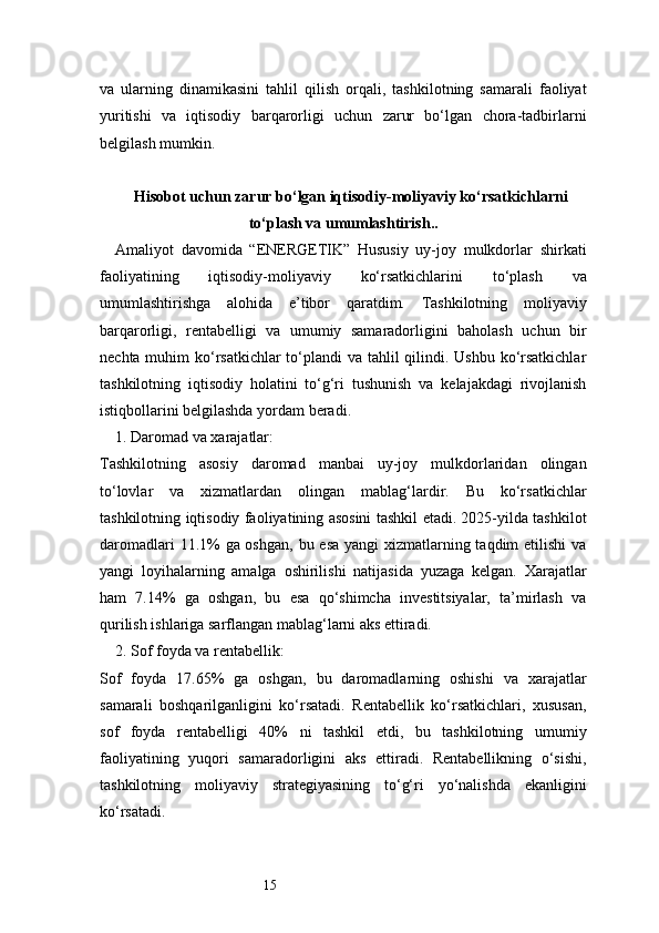 15va   ularning   dinamikasini   tahlil   qilish   orqali,   tashkilotning   samarali   faoliyat
yuritishi   va   iqtisodiy   barqarorligi   uchun   zarur   bo‘lgan   chora-tadbirlarni
belgilash mumkin.
Hisobot uchun zarur bо‘lgan iqtisodiy-moliyaviy kо‘rsatkichlarni
tо‘plash va umumlashtirish..
Amaliyot   davomida   “ENERGETIK”   Hususiy   uy-joy   mulkdorlar   shirkati
faoliyatining   iqtisodiy-moliyaviy   ko‘rsatkichlarini   to‘plash   va
umumlashtirishga   alohida   e’tibor   qaratdim.   Tashkilotning   moliyaviy
barqarorligi,   rentabelligi   va   umumiy   samaradorligini   baholash   uchun   bir
nechta muhim  ko‘rsatkichlar  to‘plandi  va tahlil  qilindi. Ushbu ko‘rsatkichlar
tashkilotning   iqtisodiy   holatini   to‘g‘ri   tushunish   va   kelajakdagi   rivojlanish
istiqbollarini belgilashda yordam beradi.
1. Daromad va xarajatlar:
Tashkilotning   asosiy   daromad   manbai   uy-joy   mulkdorlaridan   olingan
to‘lovlar   va   xizmatlardan   olingan   mablag‘lardir.   Bu   ko‘rsatkichlar
tashkilotning iqtisodiy faoliyatining asosini tashkil etadi. 2025-yilda tashkilot
daromadlari  11.1%  ga oshgan,  bu esa yangi  xizmatlarning taqdim  etilishi  va
yangi   loyihalarning   amalga   oshirilishi   natijasida   yuzaga   kelgan.   Xarajatlar
ham   7.14%   ga   oshgan,   bu   esa   qo‘shimcha   investitsiyalar,   ta’mirlash   va
qurilish ishlariga sarflangan mablag‘larni aks ettiradi.
2. Sof foyda va rentabellik:
Sof   foyda   17.65%   ga   oshgan,   bu   daromadlarning   oshishi   va   xarajatlar
samarali   boshqarilganligini   ko‘rsatadi.   Rentabellik   ko‘rsatkichlari,   xususan,
sof   foyda   rentabelligi   40%   ni   tashkil   etdi,   bu   tashkilotning   umumiy
faoliyatining   yuqori   samaradorligini   aks   ettiradi.   Rentabellikning   o‘sishi,
tashkilotning   moliyaviy   strategiyasining   to‘g‘ri   yo‘nalishda   ekanligini
ko‘rsatadi. 