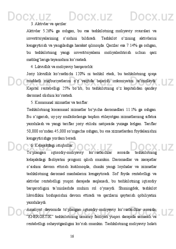 163. Aktivlar va qarzlar:
Aktivlar   5.26%   ga   oshgan,   bu   esa   tashkilotning   moliyaviy   resurslari   va
investitsiyalarining   o‘sishini   bildiradi.   Tashkilot   o‘zining   aktivlarini
kengaytirish va yangilashga harakat qilmoqda. Qarzlar esa 7.14% ga oshgan,
bu   tashkilotning   yangi   investitsiyalarni   moliyalashtirish   uchun   qarz
mablag‘lariga tayanishini ko‘rsatadi.
4. Likvidlik va moliyaviy barqarorlik:
Joriy   likvidlik   ko‘rsatkichi   120%   ni   tashkil   etadi,   bu   tashkilotning   qisqa
muddatli   majburiyatlarini   o‘z   vaqtida   bajarish   imkoniyatini   ta’minlaydi.
Kapital   rentabelligi   25%   bo‘lib,   bu   tashkilotning   o‘z   kapitalidan   qanday
daromad olishini ko‘rsatadi.
5. Kommunal xizmatlar va tariflar:
Tashkilotning   kommunal   xizmatlar   bo‘yicha   daromadlari   11.1%   ga   oshgan.
Bu o‘zgarish, uy-joy mulkdorlariga taqdim  etilayotgan xizmatlarning sifatini
yaxshilash   va   yangi   tariflar   joriy   etilishi   natijasida   yuzaga   kelgan.   Tariflar
50,000 so‘mdan 45,000 so‘mgacha oshgan, bu esa xizmatlardan foydalanishni
kengaytirishga yordam beradi.
6. Kelajakdagi istiqbollar:
To‘plangan   iqtisodiy-moliyaviy   ko‘rsatkichlar   asosida   tashkilotning
kelajakdagi   faoliyatini   prognoz   qilish   mumkin.   Daromadlar   va   xarajatlar
o‘sishini   davom   ettirish   kutilmoqda,   chunki   yangi   loyihalar   va   xizmatlar
tashkilotning   daromad   manbalarini   kengaytiradi.   Sof   foyda   rentabelligi   va
aktivlar   rentabelligi   yuqori   darajada   saqlanadi,   bu   tashkilotning   iqtisodiy
barqarorligini   ta’minlashda   muhim   rol   o‘ynaydi.   Shuningdek,   tashkilot
likvidlikni   boshqarishni   davom   ettiradi   va   qarzlarni   qaytarish   qobiliyatini
yaxshilaydi.
Amaliyot   davomida   to‘plangan   iqtisodiy-moliyaviy   ko‘rsatkichlar   asosida,
“ENERGETIK” tashkilotining umumiy faoliyati  yuqori  darajada samarali va
rentabelligi oshayotganligini ko‘rish mumkin. Tashkilotning moliyaviy holati 