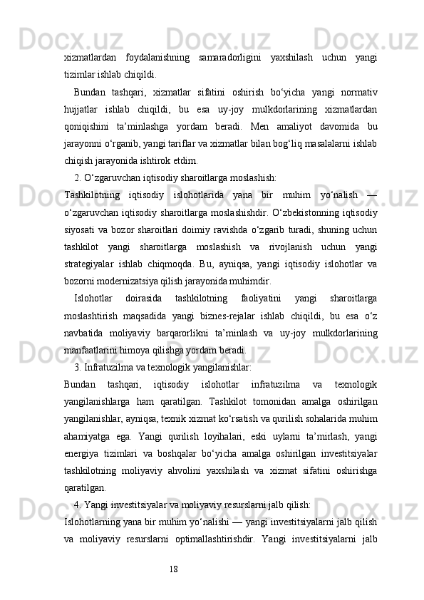 18xizmatlardan   foydalanishning   samaradorligini   yaxshilash   uchun   yangi
tizimlar ishlab chiqildi.
Bundan   tashqari,   xizmatlar   sifatini   oshirish   bo‘yicha   yangi   normativ
hujjatlar   ishlab   chiqildi,   bu   esa   uy-joy   mulkdorlarining   xizmatlardan
qoniqishini   ta’minlashga   yordam   beradi.   Men   amaliyot   davomida   bu
jarayonni o‘rganib, yangi tariflar va xizmatlar bilan bog‘liq masalalarni ishlab
chiqish jarayonida ishtirok etdim.
2. O‘zgaruvchan iqtisodiy sharoitlarga moslashish:
Tashkilotning   iqtisodiy   islohotlarida   yana   bir   muhim   yo‘nalish   —
o‘zgaruvchan   iqtisodiy   sharoitlarga  moslashishdir.   O‘zbekistonning   iqtisodiy
siyosati   va   bozor   sharoitlari   doimiy   ravishda   o‘zgarib   turadi,   shuning   uchun
tashkilot   yangi   sharoitlarga   moslashish   va   rivojlanish   uchun   yangi
strategiyalar   ishlab   chiqmoqda.   Bu,   ayniqsa,   yangi   iqtisodiy   islohotlar   va
bozorni modernizatsiya qilish jarayonida muhimdir.
Islohotlar   doirasida   tashkilotning   faoliyatini   yangi   sharoitlarga
moslashtirish   maqsadida   yangi   biznes-rejalar   ishlab   chiqildi,   bu   esa   o‘z
navbatida   moliyaviy   barqarorlikni   ta’minlash   va   uy-joy   mulkdorlarining
manfaatlarini himoya qilishga yordam beradi.
3. Infratuzilma va texnologik yangilanishlar:
Bundan   tashqari,   iqtisodiy   islohotlar   infratuzilma   va   texnologik
yangilanishlarga   ham   qaratilgan.   Tashkilot   tomonidan   amalga   oshirilgan
yangilanishlar, ayniqsa, texnik xizmat ko‘rsatish va qurilish sohalarida muhim
ahamiyatga   ega.   Yangi   qurilish   loyihalari,   eski   uylarni   ta’mirlash,   yangi
energiya   tizimlari   va   boshqalar   bo‘yicha   amalga   oshirilgan   investitsiyalar
tashkilotning   moliyaviy   ahvolini   yaxshilash   va   xizmat   sifatini   oshirishga
qaratilgan.
4. Yangi investitsiyalar va moliyaviy resurslarni jalb qilish:
Islohotlarning yana bir muhim yo‘nalishi — yangi investitsiyalarni jalb qilish
va   moliyaviy   resurslarni   optimallashtirishdir.   Yangi   investitsiyalarni   jalb 
