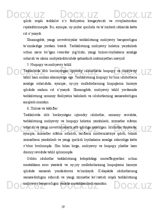 19qilish   orqali   tashkilot   o‘z   faoliyatini   kengaytirish   va   rivojlantirishni
rejalashtirmoqda. Bu, ayniqsa, uy-joylar qurilishi va ta’mirlash ishlarida katta
rol o‘ynaydi.
Shuningdek,   yangi   investitsiyalar   tashkilotning   moliyaviy   barqarorligini
ta’minlashga   yordam   beradi.   Tashkilotning   moliyaviy   holatini   yaxshilash
uchun   zarur   bo‘lgan   resurslar   yig‘ilishi,   yangi   biznes-loyihalarni   amalga
oshirish va ularni moliyalashtirishda qatnashish imkoniyatlari mavjud.
5. Huquqiy va moliyaviy tahlil:
Tashkilotda   olib   borilayotgan   iqtisodiy   islohotlarda   huquqiy   va   moliyaviy
tahlil ham muhim ahamiyatga ega. Tashkilotning huquqiy bo‘limi islohotlarni
amalga   oshirishda,   ayniqsa,   uy-joy   mulkdorlarining   huquqlarini   himoya
qilishda   muhim   rol   o‘ynaydi.   Shuningdek,   moliyaviy   tahlil   yordamida
tashkilotning   umumiy   faoliyatini   baholash   va   islohotlarning   samaradorligini
aniqlash mumkin.
6. Xulosa va takliflar:
Tashkilotda   olib   borilayotgan   iqtisodiy   islohotlar,   umumiy   ravishda,
tashkilotning   moliyaviy   va   huquqiy   holatini   yaxshilash,   xizmatlar   sifatini
oshirish va yangi investitsiyalarni jalb qilishga qaratilgan. Islohotlar doirasida,
ayniqsa,   xizmatlar   sifatini   oshirish,   tariflarni   modernizatsiya   qilish,   texnik
xizmatlarni  yaxshilash   va  yangi   qurilish   loyihalarini  amalga   oshirishga  katta
e’tibor   berilmoqda.   Shu   bilan   birga,   moliyaviy   va   huquqiy   jihatlar   ham
doimiy ravishda tahlil qilinmoqda.
Ushbu   islohotlar   tashkilotning   kelajakdagi   muvaffaqiyatlari   uchun
mustahkam   asos   yaratadi   va   uy-joy   mulkdorlarining   huquqlarini   himoya
qilishda   samarali   yondashuvni   ta’minlaydi.   Kelajakda   islohotlarning
samaradorligini   oshirish   va   yangi   xizmatlar   ko‘rsatish   orqali   tashkilotning
moliyaviy barqarorligini yanada mustahkamlash mumkin. 