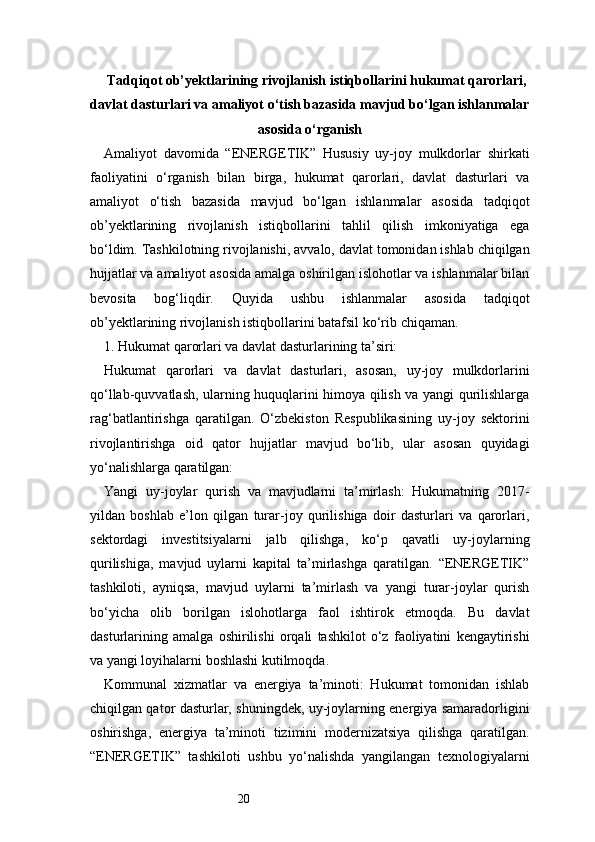 20Tadqiqot ob’yektlarining rivojlanish istiqbollarini hukumat qarorlari,
davlat dasturlari va amaliyot o‘tish bazasida mavjud bo‘lgan ishlanmalar
asosida o‘rganish
Amaliyot   davomida   “ENERGETIK”   Hususiy   uy-joy   mulkdorlar   shirkati
faoliyatini   o‘rganish   bilan   birga,   hukumat   qarorlari,   davlat   dasturlari   va
amaliyot   o‘tish   bazasida   mavjud   bo‘lgan   ishlanmalar   asosida   tadqiqot
ob’yektlarining   rivojlanish   istiqbollarini   tahlil   qilish   imkoniyatiga   ega
bo‘ldim. Tashkilotning rivojlanishi, avvalo, davlat tomonidan ishlab chiqilgan
hujjatlar va amaliyot asosida amalga oshirilgan islohotlar va ishlanmalar bilan
bevosita   bog‘liqdir.   Quyida   ushbu   ishlanmalar   asosida   tadqiqot
ob’yektlarining rivojlanish istiqbollarini batafsil ko‘rib chiqaman.
1. Hukumat qarorlari va davlat dasturlarining ta’siri:
Hukumat   qarorlari   va   davlat   dasturlari,   asosan,   uy-joy   mulkdorlarini
qo‘llab-quvvatlash, ularning huquqlarini himoya qilish va yangi qurilishlarga
rag‘batlantirishga   qaratilgan.   O‘zbekiston   Respublikasining   uy-joy   sektorini
rivojlantirishga   oid   qator   hujjatlar   mavjud   bo‘lib,   ular   asosan   quyidagi
yo‘nalishlarga qaratilgan:
Yangi   uy-joylar   qurish   va   mavjudlarni   ta’mirlash:   Hukumatning   2017-
yildan   boshlab   e’lon   qilgan   turar-joy   qurilishiga   doir   dasturlari   va   qarorlari,
sektordagi   investitsiyalarni   jalb   qilishga,   ko‘p   qavatli   uy-joylarning
qurilishiga,   mavjud   uylarni   kapital   ta’mirlashga   qaratilgan.   “ENERGETIK”
tashkiloti,   ayniqsa,   mavjud   uylarni   ta’mirlash   va   yangi   turar-joylar   qurish
bo‘yicha   olib   borilgan   islohotlarga   faol   ishtirok   etmoqda.   Bu   davlat
dasturlarining   amalga   oshirilishi   orqali   tashkilot   o‘z   faoliyatini   kengaytirishi
va yangi loyihalarni boshlashi kutilmoqda.
Kommunal   xizmatlar   va   energiya   ta’minoti:   Hukumat   tomonidan   ishlab
chiqilgan qator dasturlar, shuningdek, uy-joylarning energiya samaradorligini
oshirishga,   energiya   ta’minoti   tizimini   modernizatsiya   qilishga   qaratilgan.
“ENERGETIK”   tashkiloti   ushbu   yo‘nalishda   yangilangan   texnologiyalarni 
