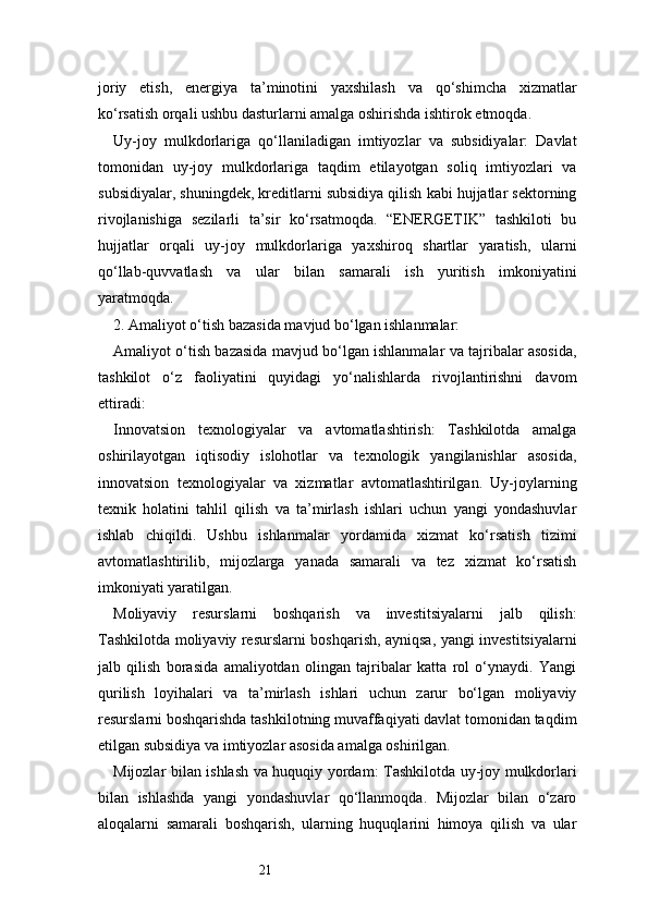 21joriy   etish,   energiya   ta’minotini   yaxshilash   va   qo‘shimcha   xizmatlar
ko‘rsatish orqali ushbu dasturlarni amalga oshirishda ishtirok etmoqda.
Uy-joy   mulkdorlariga   qo‘llaniladigan   imtiyozlar   va   subsidiyalar:   Davlat
tomonidan   uy-joy   mulkdorlariga   taqdim   etilayotgan   soliq   imtiyozlari   va
subsidiyalar, shuningdek, kreditlarni subsidiya qilish kabi hujjatlar sektorning
rivojlanishiga   sezilarli   ta’sir   ko‘rsatmoqda.   “ENERGETIK”   tashkiloti   bu
hujjatlar   orqali   uy-joy   mulkdorlariga   yaxshiroq   shartlar   yaratish,   ularni
qo‘llab-quvvatlash   va   ular   bilan   samarali   ish   yuritish   imkoniyatini
yaratmoqda.
2. Amaliyot o‘tish bazasida mavjud bo‘lgan ishlanmalar:
Amaliyot o‘tish bazasida mavjud bo‘lgan ishlanmalar va tajribalar asosida,
tashkilot   o‘z   faoliyatini   quyidagi   yo‘nalishlarda   rivojlantirishni   davom
ettiradi:
Innovatsion   texnologiyalar   va   avtomatlashtirish:   Tashkilotda   amalga
oshirilayotgan   iqtisodiy   islohotlar   va   texnologik   yangilanishlar   asosida,
innovatsion   texnologiyalar   va   xizmatlar   avtomatlashtirilgan.   Uy-joylarning
texnik   holatini   tahlil   qilish   va   ta’mirlash   ishlari   uchun   yangi   yondashuvlar
ishlab   chiqildi.   Ushbu   ishlanmalar   yordamida   xizmat   ko‘rsatish   tizimi
avtomatlashtirilib,   mijozlarga   yanada   samarali   va   tez   xizmat   ko‘rsatish
imkoniyati yaratilgan.
Moliyaviy   resurslarni   boshqarish   va   investitsiyalarni   jalb   qilish:
Tashkilotda moliyaviy resurslarni boshqarish, ayniqsa, yangi investitsiyalarni
jalb   qilish   borasida   amaliyotdan   olingan   tajribalar   katta   rol   o‘ynaydi.   Yangi
qurilish   loyihalari   va   ta’mirlash   ishlari   uchun   zarur   bo‘lgan   moliyaviy
resurslarni boshqarishda tashkilotning muvaffaqiyati davlat tomonidan taqdim
etilgan subsidiya va imtiyozlar asosida amalga oshirilgan.
Mijozlar bilan ishlash va huquqiy yordam: Tashkilotda uy-joy mulkdorlari
bilan   ishlashda   yangi   yondashuvlar   qo‘llanmoqda.   Mijozlar   bilan   o‘zaro
aloqalarni   samarali   boshqarish,   ularning   huquqlarini   himoya   qilish   va   ular 