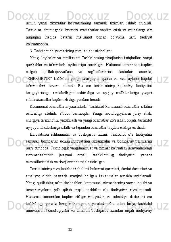 22uchun   yangi   xizmatlar   ko‘rsatishning   samarali   tizimlari   ishlab   chiqildi.
Tashkilot,   shuningdek,   huquqiy   maslahatlar   taqdim   etish   va   mijozlarga   o‘z
huquqlari   haqida   batafsil   ma’lumot   berish   bo‘yicha   ham   faoliyat
ko‘rsatmoqda.
3. Tadqiqot ob’yektlarining rivojlanish istiqbollari:
Yangi   loyihalar   va   qurilishlar:   Tashkilotning   rivojlanish   istiqbollari   yangi
qurilishlar  va  ta’mirlash  loyihalariga  qaratilgan.  Hukumat   tomonidan  taqdim
etilgan   qo‘llab-quvvatlash   va   rag‘batlantirish   dasturlari   asosida,
“ENERGETIK”   tashkiloti   yangi   turar-joylar   qurish   va   eski   uylarni   kapital
ta’mirlashni   davom   ettiradi.   Bu   esa   tashkilotning   iqtisodiy   faoliyatini
kengaytirishga,   rentabelligini   oshirishga   va   uy-joy   mulkdorlariga   yuqori
sifatli xizmatlar taqdim etishga yordam beradi.
Kommunal   xizmatlarni   yaxshilash:   Tashkilot   kommunal   xizmatlar   sifatini
oshirishga   alohida   e’tibor   bermoqda.   Yangi   texnologiyalarni   joriy   etish,
energiya ta’minotini yaxshilash va yangi xizmatlar ko‘rsatish orqali, tashkilot
uy-joy mulkdorlariga sifatli va tejamkor xizmatlar taqdim etishga erishadi.
Innovatsion   ishlanmalar   va   boshqaruv   tizimi:   Tashkilot   o‘z   faoliyatini
samarali   boshqarish   uchun   innovatsion   ishlanmalar   va   boshqaruv   tizimlarini
joriy etmoqda. Texnologik yangilanishlar va xizmat ko‘rsatish jarayonlaridagi
avtomatlashtirish   jarayoni   orqali,   tashkilotning   faoliyatini   yanada
takomillashtirish va rivojlantirish rejalashtirilgan.
Tashkilotning rivojlanish istiqbollari hukumat qarorlari, davlat dasturlari va
amaliyot   o‘tish   bazasida   mavjud   bo‘lgan   ishlanmalar   asosida   aniqlanadi.
Yangi qurilishlar, ta’mirlash ishlari, kommunal xizmatlarning yaxshilanishi va
investitsiyalarni   jalb   qilish   orqali   tashkilot   o‘z   faoliyatini   rivojlantiradi.
Hukumat   tomonidan   taqdim   etilgan   imtiyozlar   va   subsidiya   dasturlari   esa
tashkilotga   yanada   keng   imkoniyatlar   yaratadi.   Shu   bilan   birga,   tashkilot
innovatsion   texnologiyalar   va   samarali   boshqaruv   tizimlari   orqali   moliyaviy 