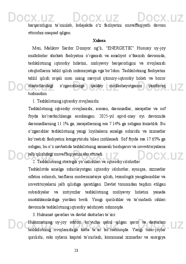 23barqarorligini   ta’minlab,   kelajakda   o‘z   faoliyatini   muvaffaqiyatli   davom
ettirishni maqsad qilgan.
Xulosa
Men,   Malikov   Sardor   Doniyor   og‘li,   “ENERGETIK”   Hususiy   uy-joy
mulkdorlar   shirkati   faoliyatini   o‘rganish   va   amaliyot   o‘tkazish   davomida,
tashkilotning   iqtisodiy   holatini,   moliyaviy   barqarorligini   va   rivojlanish
istiqbollarini tahlil qilish imkoniyatiga ega bo‘ldim. Tashkilotning faoliyatini
tahlil   qilish   orqali   men   uning   mavjud   ijtimoiy-iqtisodiy   holati   va   bozor
sharoitlaridagi   o‘zgarishlarga   qanday   moslashayotganini   yaxshiroq
tushundim.
1. Tashkilotning iqtisodiy rivojlanishi:
Tashkilotning   iqtisodiy   rivojlanishi,   asosan,   daromadlar,   xarajatlar   va   sof
foyda   ko‘rsatkichlariga   asoslangan.   2025-yil   aprel-may   oyi   davomida
daromadlarning 11.1% ga, xarajatlarning esa 7.14% ga oshgani kuzatildi. Bu
o‘zgarishlar   tashkilotning   yangi   loyihalarni   amalga   oshirishi   va   xizmatlar
ko‘rsatish faoliyatini kengaytirishi bilan izohlanadi. Sof foyda esa 17.65% ga
oshgan, bu o‘z navbatida tashkilotning samarali boshqaruv va investitsiyalarni
jalb qilishdagi muvaffaqiyatini aks ettiradi.
2. Tashkilotning strategik yo‘nalishlari va iqtisodiy islohotlar:
Tashkilotda   amalga   oshirilayotgan   iqtisodiy   islohotlar,   ayniqsa,   xizmatlar
sifatini oshirish, tariflarni modernizatsiya qilish, texnologik yangilanishlar va
investitsiyalarni   jalb   qilishga   qaratilgan.   Davlat   tomonidan   taqdim   etilgan
subsidiyalar   va   imtiyozlar   tashkilotning   moliyaviy   holatini   yanada
mustahkamlashga   yordam   berdi.   Yangi   qurilishlar   va   ta’mirlash   ishlari
davomida tashkilotning iqtisodiy salohiyati oshmoqda.
3. Hukumat qarorlari va davlat dasturlari ta’siri:
Hukumatning   uy-joy   sektori   bo‘yicha   qabul   qilgan   qaror   va   dasturlari
tashkilotning   rivojlanishiga   katta   ta’sir   ko‘rsatmoqda.   Yangi   turar-joylar
qurilishi,   eski   uylarni   kapital   ta’mirlash,   kommunal   xizmatlar   va   energiya 