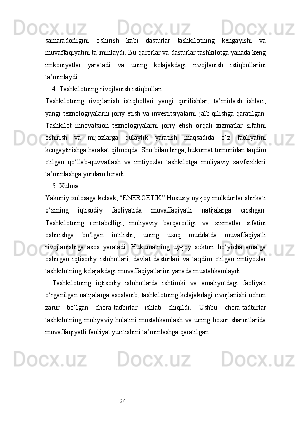 24samaradorligini   oshirish   kabi   dasturlar   tashkilotning   kengayishi   va
muvaffaqiyatini ta’minlaydi. Bu qarorlar va dasturlar tashkilotga yanada keng
imkoniyatlar   yaratadi   va   uning   kelajakdagi   rivojlanish   istiqbollarini
ta’minlaydi.
4. Tashkilotning rivojlanish istiqbollari:
Tashkilotning   rivojlanish   istiqbollari   yangi   qurilishlar,   ta’mirlash   ishlari,
yangi texnologiyalarni joriy etish va investitsiyalarni jalb qilishga qaratilgan.
Tashkilot   innovatsion   texnologiyalarni   joriy   etish   orqali   xizmatlar   sifatini
oshirish   va   mijozlarga   qulaylik   yaratish   maqsadida   o‘z   faoliyatini
kengaytirishga harakat qilmoqda. Shu bilan birga, hukumat tomonidan taqdim
etilgan   qo‘llab-quvvatlash   va   imtiyozlar   tashkilotga   moliyaviy   xavfsizlikni
ta’minlashga yordam beradi.
5. Xulosa:
Yakuniy xulosaga kelsak, “ENERGETIK” Hususiy uy-joy mulkdorlar shirkati
o‘zining   iqtisodiy   faoliyatida   muvaffaqiyatli   natijalarga   erishgan.
Tashkilotning   rentabelligi,   moliyaviy   barqarorligi   va   xizmatlar   sifatini
oshirishga   bo‘lgan   intilishi,   uning   uzoq   muddatda   muvaffaqiyatli
rivojlanishiga   asos   yaratadi.   Hukumatning   uy-joy   sektori   bo‘yicha   amalga
oshirgan   iqtisodiy   islohotlari,   davlat   dasturlari   va   taqdim   etilgan   imtiyozlar
tashkilotning kelajakdagi muvaffaqiyatlarini yanada mustahkamlaydi.
Tashkilotning   iqtisodiy   islohotlarda   ishtiroki   va   amaliyotdagi   faoliyati
o‘rganilgan natijalarga asoslanib, tashkilotning kelajakdagi rivojlanishi uchun
zarur   bo‘lgan   chora-tadbirlar   ishlab   chiqildi.   Ushbu   chora-tadbirlar
tashkilotning moliyaviy holatini mustahkamlash va uning bozor sharoitlarida
muvaffaqiyatli faoliyat yuritishini ta’minlashga qaratilgan. 