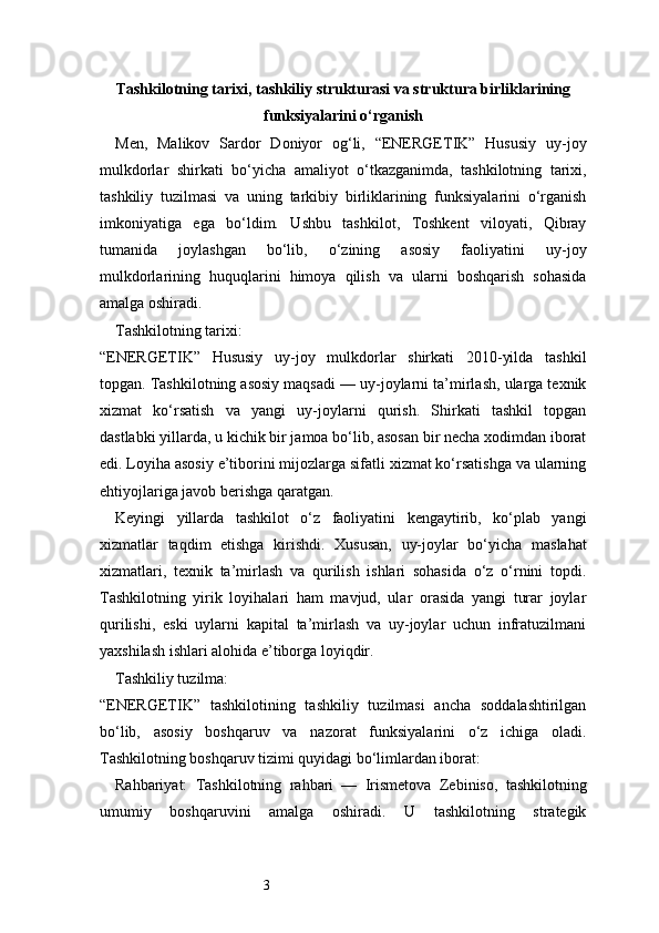 3Tashkilotning tarixi, tashkiliy strukturasi va struktura birliklarining
funksiyalarini o‘rganish
Men,   Malikov   Sardor   Doniyor   og‘li,   “ENERGETIK”   Hususiy   uy-joy
mulkdorlar   shirkati   bo‘yicha   amaliyot   o‘tkazganimda,   tashkilotning   tarixi,
tashkiliy   tuzilmasi   va   uning   tarkibiy   birliklarining   funksiyalarini   o‘rganish
imkoniyatiga   ega   bo‘ldim.   Ushbu   tashkilot,   Toshkent   viloyati,   Qibray
tumanida   joylashgan   bo‘lib,   o‘zining   asosiy   faoliyatini   uy-joy
mulkdorlarining   huquqlarini   himoya   qilish   va   ularni   boshqarish   sohasida
amalga oshiradi.
Tashkilotning tarixi:
“ENERGETIK”   Hususiy   uy-joy   mulkdorlar   shirkati   2010-yilda   tashkil
topgan. Tashkilotning asosiy maqsadi — uy-joylarni ta’mirlash, ularga texnik
xizmat   ko‘rsatish   va   yangi   uy-joylarni   qurish.   Shirkati   tashkil   topgan
dastlabki yillarda, u kichik bir jamoa bo‘lib, asosan bir necha xodimdan iborat
edi. Loyiha asosiy e’tiborini mijozlarga sifatli xizmat ko‘rsatishga va ularning
ehtiyojlariga javob berishga qaratgan.
Keyingi   yillarda   tashkilot   o‘z   faoliyatini   kengaytirib,   ko‘plab   yangi
xizmatlar   taqdim   etishga   kirishdi.   Xususan,   uy-joylar   bo‘yicha   maslahat
xizmatlari,   texnik   ta’mirlash   va   qurilish   ishlari   sohasida   o‘z   o‘rnini   topdi.
Tashkilotning   yirik   loyihalari   ham   mavjud,   ular   orasida   yangi   turar   joylar
qurilishi,   eski   uylarni   kapital   ta’mirlash   va   uy-joylar   uchun   infratuzilmani
yaxshilash ishlari alohida e’tiborga loyiqdir.
Tashkiliy tuzilma:
“ENERGETIK”   tashkilotining   tashkiliy   tuzilmasi   ancha   soddalashtirilgan
bo‘lib,   asosiy   boshqaruv   va   nazorat   funksiyalarini   o‘z   ichiga   oladi.
Tashkilotning boshqaruv tizimi quyidagi bo‘limlardan iborat:
Rahbariyat:   Tashkilotning   rahbari   —   Irismetova   Zebiniso,   tashkilotning
umumiy   boshqaruvini   amalga   oshiradi.   U   tashkilotning   strategik 