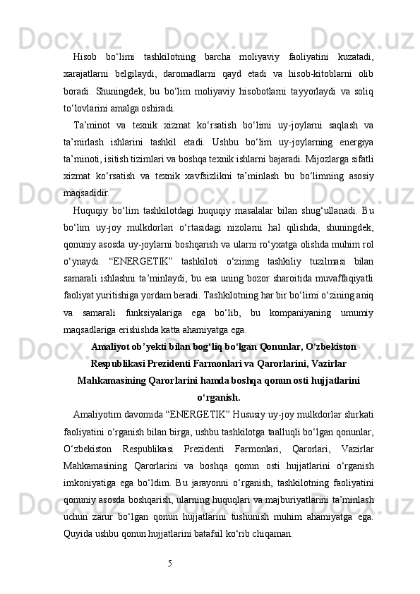 5Hisob   bo‘limi   tashkilotning   barcha   moliyaviy   faoliyatini   kuzatadi,
xarajatlarni   belgilaydi,   daromadlarni   qayd   etadi   va   hisob-kitoblarni   olib
boradi.   Shuningdek,   bu   bo‘lim   moliyaviy   hisobotlarni   tayyorlaydi   va   soliq
to‘lovlarini amalga oshiradi.
Ta’minot   va   texnik   xizmat   ko‘rsatish   bo‘limi   uy-joylarni   saqlash   va
ta’mirlash   ishlarini   tashkil   etadi.   Ushbu   bo‘lim   uy-joylarning   energiya
ta’minoti, isitish tizimlari va boshqa texnik ishlarni bajaradi. Mijozlarga sifatli
xizmat   ko‘rsatish   va   texnik   xavfsizlikni   ta’minlash   bu   bo‘limning   asosiy
maqsadidir.
Huquqiy   bo‘lim   tashkilotdagi   huquqiy   masalalar   bilan   shug‘ullanadi.   Bu
bo‘lim   uy-joy   mulkdorlari   o‘rtasidagi   nizolarni   hal   qilishda,   shuningdek,
qonuniy asosda uy-joylarni boshqarish va ularni ro‘yxatga olishda muhim rol
o‘ynaydi.   “ENERGETIK”   tashkiloti   o‘zining   tashkiliy   tuzilmasi   bilan
samarali   ishlashni   ta’minlaydi,   bu   esa   uning   bozor   sharoitida   muvaffaqiyatli
faoliyat yuritishiga yordam beradi. Tashkilotning har bir bo‘limi o‘zining aniq
va   samarali   funksiyalariga   ega   bo‘lib,   bu   kompaniyaning   umumiy
maqsadlariga erishishda katta ahamiyatga ega.
Amaliyot ob’yekti bilan bog‘liq bо‘lgan Qonunlar, О‘zbekiston
Respublikasi Prezidenti Farmonlari va Qarorlarini, Vazirlar
Mahkamasining Qarorlarini hamda boshqa qonun osti hujjatlarini
о‘rganish.
Amaliyotim davomida “ENERGETIK” Hususiy uy-joy mulkdorlar shirkati
faoliyatini o‘rganish bilan birga, ushbu tashkilotga taalluqli bo‘lgan qonunlar,
O‘zbekiston   Respublikasi   Prezidenti   Farmonlari,   Qarorlari,   Vazirlar
Mahkamasining   Qarorlarini   va   boshqa   qonun   osti   hujjatlarini   o‘rganish
imkoniyatiga   ega   bo‘ldim.   Bu   jarayonni   o‘rganish,   tashkilotning   faoliyatini
qonuniy asosda boshqarish, ularning huquqlari va majburiyatlarini ta’minlash
uchun   zarur   bo‘lgan   qonun   hujjatlarini   tushunish   muhim   ahamiyatga   ega.
Quyida ushbu qonun hujjatlarini batafsil ko‘rib chiqaman. 
