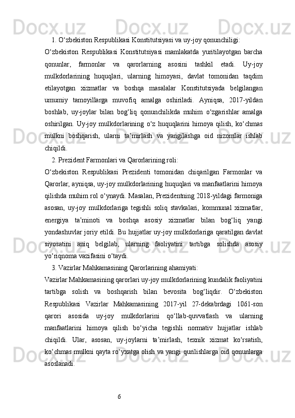 61. O‘zbekiston Respublikasi Konstitutsiyasi va uy-joy qonunchiligi:
O‘zbekiston   Respublikasi   Konstitutsiyasi   mamlakatda   yuritilayotgan   barcha
qonunlar,   farmonlar   va   qarorlarning   asosini   tashkil   etadi.   Uy-joy
mulkdorlarining   huquqlari,   ularning   himoyasi,   davlat   tomonidan   taqdim
etilayotgan   xizmatlar   va   boshqa   masalalar   Konstitutsiyada   belgilangan
umumiy   tamoyillarga   muvofiq   amalga   oshiriladi.   Ayniqsa,   2017-yildan
boshlab,   uy-joylar   bilan   bog‘liq   qonunchilikda   muhim   o‘zgarishlar   amalga
oshirilgan.   Uy-joy   mulkdorlarining   o‘z   huquqlarini   himoya   qilish,   ko‘chmas
mulkni   boshqarish,   ularni   ta’mirlash   va   yangilashga   oid   nizomlar   ishlab
chiqildi.
2. Prezident Farmonlari va Qarorlarining roli:
O‘zbekiston   Respublikasi   Prezidenti   tomonidan   chiqarilgan   Farmonlar   va
Qarorlar, ayniqsa, uy-joy mulkdorlarining huquqlari va manfaatlarini himoya
qilishda muhim rol o‘ynaydi. Masalan, Prezidentning 2018-yildagi farmoniga
asosan,   uy-joy   mulkdorlariga   tegishli   soliq   stavkalari,   kommunal   xizmatlar,
energiya   ta’minoti   va   boshqa   asosiy   xizmatlar   bilan   bog‘liq   yangi
yondashuvlar joriy etildi. Bu hujjatlar uy-joy mulkdorlariga qaratilgan davlat
siyosatini   aniq   belgilab,   ularning   faoliyatini   tartibga   solishda   asosiy
yo‘riqnoma vazifasini o‘taydi.
3. Vazirlar Mahkamasining Qarorlarining ahamiyati:
Vazirlar Mahkamasining qarorlari uy-joy mulkdorlarining kundalik faoliyatini
tartibga   solish   va   boshqarish   bilan   bevosita   bog‘liqdir.   O‘zbekiston
Respublikasi   Vazirlar   Mahkamasining   2017-yil   27-dekabrdagi   1061-son
qarori   asosida   uy-joy   mulkdorlarini   qo‘llab-quvvatlash   va   ularning
manfaatlarini   himoya   qilish   bo‘yicha   tegishli   normativ   hujjatlar   ishlab
chiqildi.   Ular,   asosan,   uy-joylarni   ta’mirlash,   texnik   xizmat   ko‘rsatish,
ko‘chmas mulkni qayta ro‘yxatga olish va yangi qurilishlarga oid qonunlarga
asoslanadi. 