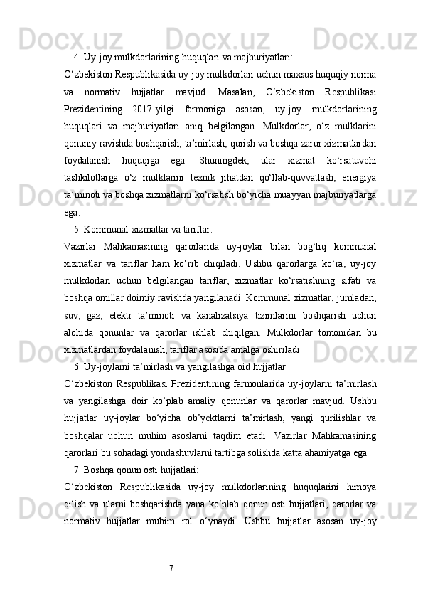 74. Uy-joy mulkdorlarining huquqlari va majburiyatlari:
O‘zbekiston Respublikasida uy-joy mulkdorlari uchun maxsus huquqiy norma
va   normativ   hujjatlar   mavjud.   Masalan,   O‘zbekiston   Respublikasi
Prezidentining   2017-yilgi   farmoniga   asosan,   uy-joy   mulkdorlarining
huquqlari   va   majburiyatlari   aniq   belgilangan.   Mulkdorlar,   o‘z   mulklarini
qonuniy ravishda boshqarish, ta’mirlash, qurish va boshqa zarur xizmatlardan
foydalanish   huquqiga   ega.   Shuningdek,   ular   xizmat   ko‘rsatuvchi
tashkilotlarga   o‘z   mulklarini   texnik   jihatdan   qo‘llab-quvvatlash,   energiya
ta’minoti va boshqa xizmatlarni ko‘rsatish bo‘yicha muayyan majburiyatlarga
ega.
5. Kommunal xizmatlar va tariflar:
Vazirlar   Mahkamasining   qarorlarida   uy-joylar   bilan   bog‘liq   kommunal
xizmatlar   va   tariflar   ham   ko‘rib   chiqiladi.   Ushbu   qarorlarga   ko‘ra,   uy-joy
mulkdorlari   uchun   belgilangan   tariflar,   xizmatlar   ko‘rsatishning   sifati   va
boshqa omillar doimiy ravishda yangilanadi. Kommunal xizmatlar, jumladan,
suv,   gaz,   elektr   ta’minoti   va   kanalizatsiya   tizimlarini   boshqarish   uchun
alohida   qonunlar   va   qarorlar   ishlab   chiqilgan.   Mulkdorlar   tomonidan   bu
xizmatlardan foydalanish, tariflar asosida amalga oshiriladi.
6. Uy-joylarni ta’mirlash va yangilashga oid hujjatlar:
O‘zbekiston   Respublikasi   Prezidentining   farmonlarida   uy-joylarni   ta’mirlash
va   yangilashga   doir   ko‘plab   amaliy   qonunlar   va   qarorlar   mavjud.   Ushbu
hujjatlar   uy-joylar   bo‘yicha   ob’yektlarni   ta’mirlash,   yangi   qurilishlar   va
boshqalar   uchun   muhim   asoslarni   taqdim   etadi.   Vazirlar   Mahkamasining
qarorlari bu sohadagi yondashuvlarni tartibga solishda katta ahamiyatga ega.
7. Boshqa qonun osti hujjatlari:
O‘zbekiston   Respublikasida   uy-joy   mulkdorlarining   huquqlarini   himoya
qilish   va   ularni   boshqarishda   yana   ko‘plab   qonun   osti   hujjatlari,   qarorlar   va
normativ   hujjatlar   muhim   rol   o‘ynaydi.   Ushbu   hujjatlar   asosan   uy-joy 