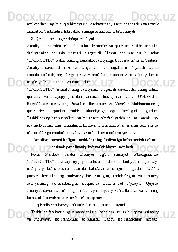 8mulkdorlarining huquqiy himoyasini kuchaytirish, ularni boshqarish va texnik
xizmat ko‘rsatishda sifatli ishlar amalga oshirilishini ta’minlaydi.
8. Qonunlarni o‘rganishdagi amaliyot:
Amaliyot   davomida   ushbu   hujjatlar,   farmonlar   va   qarorlar   asosida   tashkilot
faoliyatining   qonuniy   jihatlari   o‘rganildi.   Ushbu   qonunlar   va   hujjatlar
“ENERGETIK” tashkilotining kundalik faoliyatiga bevosita ta’sir ko‘rsatadi.
Amaliyot   davomida   men   ushbu   qonunlar   va   hujjatlarni   o‘rganish,   ularni
amalda   qo‘llash,   mijozlarga   qonuniy   maslahatlar   berish   va   o‘z   faoliyatimda
to‘g‘ri yo‘lni tanlashda yordam oldim.
“ENERGETIK”   tashkilotining   faoliyatini   o‘rganish   davomida,   uning   ishini
qonuniy   va   huquqiy   jihatdan   samarali   boshqarish   uchun   O‘zbekiston
Respublikasi   qonunlari,   Prezident   farmonlari   va   Vazirlar   Mahkamasining
qarorlarini   o‘rganish   muhim   ahamiyatga   ega   ekanligini   angladim.
Tashkilotning har bir bo‘limi bu hujjatlarni o‘z faoliyatida qo‘llash orqali, uy-
joy  mulkdorlarining   huquqlarini   himoya   qilish,   xizmatlar   sifatini   oshirish   va
o‘zgarishlarga moslashish uchun zarur bo‘lgan asoslarni yaratadi.
Amaliyot bazasi bо‘lgan  tashkilotning faoliyatiga baho berish uchun
iqtisodiy-moliyaviy kо‘rsatkichlarni  to‘plash
Men,   Malikov   Sardor   Doniyor   og‘li,   amaliyot   o‘tkazganimda
“ENERGETIK”   Hususiy   uy-joy   mulkdorlar   shirkati   faoliyatini   iqtisodiy-
moliyaviy   ko‘rsatkichlar   asosida   baholash   zarurligini   angladim.   Ushbu
jarayon   tashkilotning   moliyaviy   barqarorligini,   rentabelligini   va   umumiy
faoliyatining   samaradorligini   aniqlashda   muhim   rol   o‘ynaydi.   Quyida
amaliyot davomida to‘plangan iqtisodiy-moliyaviy ko‘rsatkichlar va ularning
tashkilot faoliyatiga ta’sirini ko‘rib chiqamiz.
1. Iqtisodiy-moliyaviy ko‘rsatkichlarni to‘plash jarayoni:
Tashkilot   faoliyatining   samaradorligini   baholash   uchun   bir   qator   iqtisodiy
va   moliyaviy   ko‘rsatkichlar   to‘planadi.   Ushbu   ko‘rsatkichlar,   asosan, 