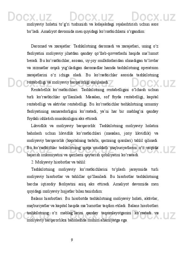 9moliyaviy   holatni   to‘g‘ri   tushunish   va   kelajakdagi   rejalashtirish   uchun   asos
bo‘ladi. Amaliyot davomida men quyidagi ko‘rsatkichlarni o‘rgandim:
Daromad   va   xarajatlar:   Tashkilotning   daromadi   va   xarajatlari,   uning   o‘z
faoliyatini   moliyaviy   jihatdan   qanday   qo‘llab-quvvatlashi   haqida   ma’lumot
beradi. Bu ko‘rsatkichlar, asosan, uy-joy mulkdorlaridan olinadigan to‘lovlar
va   xizmatlar   orqali   yig‘iladigan   daromadlar   hamda   tashkilotning   operatsion
xarajatlarini   o‘z   ichiga   oladi.   Bu   ko‘rsatkichlar   asosida   tashkilotning
rentabelligi va moliyaviy barqarorligi aniqlanadi.
Rentabellik   ko‘rsatkichlari:   Tashkilotning   rentabelligini   o‘lchash   uchun
turli   ko‘rsatkichlar   qo‘llaniladi.   Masalan,   sof   foyda   rentabelligi,   kapital
rentabelligi   va   aktivlar   rentabelligi.   Bu   ko‘rsatkichlar   tashkilotning   umumiy
faoliyatining   samaradorligini   ko‘rsatadi,   ya’ni   har   bir   mablag‘ni   qanday
foydali ishlatish mumkinligini aks ettiradi.
Likvidlik   va   moliyaviy   barqarorlik:   Tashkilotning   moliyaviy   holatini
baholash   uchun   likvidlik   ko‘rsatkichlari   (masalan,   joriy   likvidlik)   va
moliyaviy   barqarorlik   (kapitalning   tarkibi,   qarzning   qismlari)   tahlil   qilinadi.
Bu   ko‘rsatkichlar   tashkilotning   qisqa   muddatli   majburiyatlarini   o‘z   vaqtida
bajarish imkoniyatini va qarzlarni qaytarish qobiliyatini ko‘rsatadi.
2. Moliyaviy hisobotlar va tahlil:
Tashkilotning   moliyaviy   ko‘rsatkichlarini   to‘plash   jarayonida   turli
moliyaviy   hisobotlar   va   tahlillar   qo‘llaniladi.   Bu   hisobotlar   tashkilotning
barcha   iqtisodiy   faoliyatini   aniq   aks   ettiradi.   Amaliyot   davomida   men
quyidagi moliyaviy hujjatlar bilan tanishdim:
Balans   hisobotlari:   Bu   hisobotda   tashkilotning   moliyaviy   holati,   aktivlar,
majburiyatlar va kapital haqida ma’lumotlar taqdim etiladi. Balans hisobotlari
tashkilotning   o‘z   mablag‘larini   qanday   taqsimlayotganini   ko‘rsatadi   va
moliyaviy barqarorlikni baholashda muhim ahamiyatga ega. 