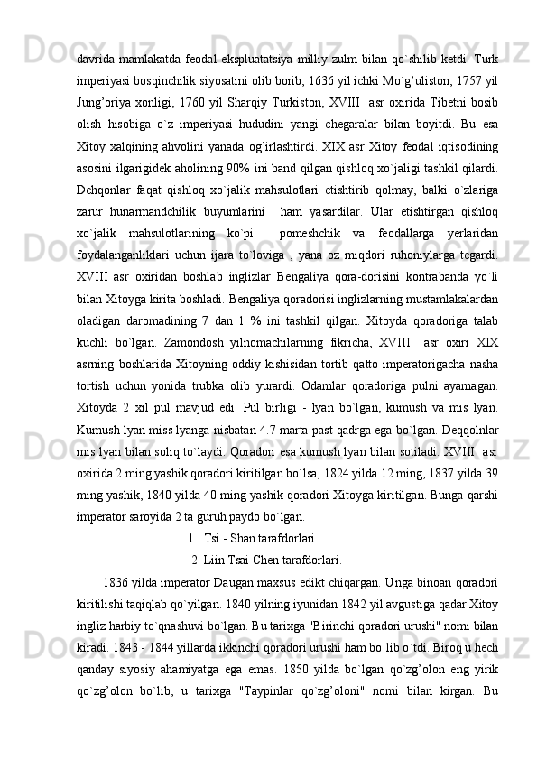 davrida   mamlakatda  feodal   ekspluatatsiya  milliy  zulm   bilan  qo`shilib   ketdi.  Turk
imperiyasi bosqinchilik siyosatini olib borib, 1636 yil ichki Mo`g’uliston, 1757 yil
Jung’oriya   xonligi,   1760   yil   Sharqiy   Turkiston,   XVIII     asr   oxirida   Tibetni   bosib
olish   hisobiga   o`z   imperiyasi   hududini   yangi   chegaralar   bilan   boyitdi.   Bu   esa
Xitoy   xalqining   ahvolini   yanada   og’irlashtirdi.   XIX   asr   Xitoy   feodal   iqtisodining
asosini ilgarigidek aholining 90% ini band qilgan qishloq xo`jaligi tashkil qilardi.
Dehqonlar   faqat   qishloq   xo`jalik   mahsulotlari   etishtirib   qolmay,   balki   o`zlariga
zarur   hunarmandchilik   buyumlarini     ham   yasardilar.   Ular   etishtirgan   qishloq
xo`jalik   mahsulotlarining   ko`pi     pomeshchik   va   feodallarga   yerlaridan
foydalanganliklari   uchun   ijara   to`loviga   ,   yana   oz   miqdori   ruhoniylarga   tegardi.
XVIII   asr   oxiridan   boshlab   inglizlar   Bengaliya   qora-dorisini   kontrabanda   yo`li
bilan Xitoyga kirita boshladi. Bengaliya qoradorisi inglizlarning mustamlakalardan
oladigan   daromadining   7   dan   1   %   ini   tashkil   qilgan.   Xitoyda   qoradoriga   talab
kuchli   bo`lgan.   Zamondosh   yilnomachilarning   fikricha,   XVIII     asr   oxiri   XIX
asrning   boshlarida   Xitoyning   oddiy   kishisidan   tortib   qatto   imperatorigacha   nasha
tortish   uchun   yonida   trubka   olib   yurardi.   Odamlar   qoradoriga   pulni   ayamagan.
Xitoyda   2   xil   pul   mavjud   edi.   Pul   birligi   -   lyan   bo`lgan,   kumush   va   mis   lyan.
Kumush lyan miss lyanga nisbatan 4.7 marta past qadrga ega bo`lgan. Deqqolnlar
mis lyan bilan soliq to`laydi. Qoradori esa kumush lyan bilan sotiladi. XVIII   asr
oxirida 2 ming yashik qoradori kiritilgan bo`lsa, 1824 yilda 12 ming, 1837 yilda 39
ming yashik, 1840 yilda 40 ming yashik qoradori Xitoyga kiritilgan. Bunga qarshi
imperator saroyida 2 ta guruh paydo bo`lgan.
                           1.  Tsi - Shan tarafdorlari.
                            2. Liin Tsai Chen tarafdorlari.
1836 yilda imperator Daugan maxsus edikt chiqargan. Unga binoan qoradori
kiritilishi taqiqlab qo`yilgan. 1840 yilning iyunidan 1842 yil avgustiga qadar Xitoy
ingliz harbiy to`qnashuvi bo`lgan. Bu tarixga "Birinchi qoradori urushi" nomi bilan
kiradi. 1843 - 1844 yillarda ikkinchi qoradori urushi ham bo`lib o`tdi. Biroq u hech
qanday   siyosiy   ahamiyatga   ega   emas.   1850   yilda   bo`lgan   qo`zg’olon   eng   yirik
qo`zg’olon   bo`lib,   u   tarixga   "Taypinlar   qo`zg’oloni"   nomi   bilan   kirgan.   Bu