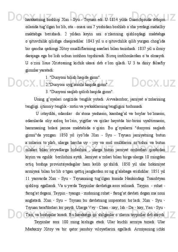 harakatning boshliqi Xun - Syu - Tsyuan edi. U 1814 yilda Guanchjouda dehqon
oilasida tug’ilgan bo`lib, ota - onasi uni 7 yoshidan boshlab o`sha yerdagi mahalliy
maktabga   berishadi.   2   yildan   keyin   uni   o`zlarining   qishloqdagi   maktabga
o`qituvchilik  qilishga   chaqiradilar.  1843  yil   u  o`qituvchilik  qilib  yurgan  chog’ida
bir qancha qadimgi Xitoy mualliflarining asarlari bilan tanishadi. 1837 yil u ilmiy
darajaga ega bo`lish uchun imtihon topshiradi. Biroq imtihonlardan o`ta olmaydi.
U   o`zini   Iisus   Xristosning   kichik   ukasi   deb   e`lon   qiladi.   U   3   ta   diniy   falsafiy
gimnlar yaratadi:
           1. "Dunyoni bilish haqida gimn".
           2."Dunyoni uyg’onishi haqida gimn".
           3. "Dunyoni saqlab qolish haqida gimn".
Uning   g’oyalari   negizida   tenglik   yotadi.   Avvalambor,   jamiyat   a`zolarining
tengligi. ijtimoiy tenglik - xotin va yerkaklarning tengligini tushunadi.
  U   istaydiki,   odamlar     do`stona   yashasin,   kambag’al   va   boylar   bo`lmasin,
odamlarda   oliy   axloq   bo`lsin,   yigitlar   va   qizlar   hayotda   bir-birini   uyaltirmasin,
hammaning   bolasi   jamoa   maktabida   o`qisin.   Bu   g’oyalarni   "dunyoni   saqlash
gimni"da   yozgan.   1850   yil   iyo’lda   Xun   -   Syu   -   Tsyuan   jamiyatning   butun
a`zolarini   to`plab,   ularga   barcha   uy   -   joy   va   mol   mulklarini   so’tishni   va   butun
oilalari   bilan   otryadlarga   birlashini   ,   ularga   butun   jamiyat   omborlari   qisobidan
kiyim va egulik   berilishini  aytdi. Jamiyat a`zolari bilan birga ularga 10 mingdan
ortiq   boshqa   provintsiyadagilar   ham   kelib   qo`shildi.   1850   yil   ular   hokimiyat
armiyasi bilan bo`lib o`tgan qattiq janglardan so`ng g’alabaga erishdilar. 1851 yil
11   yanvarda   Xun   -   Syu   -   Tsyuanning   tug’ilgan   kunida   Nankindagi   Tsainbtyan
qishloqi egallandi.   Va u yerda Taypinlar davlatiga asos solinadi. Taypin   - rohat -
farog’at degani. Taypin - tyango - xudoning rohat - farog’at davlati degan ma`noni
anglatadi.   Xun   -   Syu   –   Tsyuan   bu   davlatning   imperatori   bo`ladi.   Xun   -   Syu   -
Tsyuan tarafdorlari ko`paydi. Ularga Vey - Chan - xay, Ish - Da - kay, Yan - Syu -
Tsin, va boshqalar kiradi.  Bu harakatga qo`shilganlar o`zlarini taypinlar deb ataydi.
Taypinlar   soni   100   ming   kishiga   etadi.   Ular   kuchli   armiya   tuzadi.   Ular
Markaziy   Xitoy   va   bir   qator   janubiy   viloyatlarini   egalladi.   Armiyaning   ichki