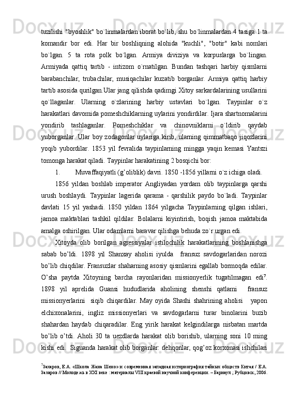 tuzilishi "byoshlik" bo`linmalardan iborat bo`lib, shu bo`linmalardan 4 tasiga 1 ta
komandir   bor   edi.   Har   bir   boshliqning   alohida   "kuchli",   "botir"   kabi   nomlari
bo`lgan.   5   ta   rota   polk   bo`lgan.   Armiya   diviziya   va   korpuslarga   bo`lingan.
Armiyada   qattiq   tartib   -   intizom   o`rnatilgan.   Bundan   tashqari   harbiy   qismlarni
barabanchilar,   trubachilar,   musiqachilar   kuzatib   borganlar.   Armiya   qattiq   harbiy
tartib asosida qurilgan.Ular jang qilishda qadimgi Xitoy sarkardalarining usullarini
qo`llaganlar.   Ularning   o`zlarining   harbiy   ustavlari   bo`lgan.   Taypinlar   o`z
harakatlari davomida pomeshchiklarning uylarini yondirdilar. Ijara shartnomalarini
yondirib   tashlaganlar.   Pomeshchiklar   va   chinovniklarni   o`ldirib   qaydab
yuborganlar. Ular boy zodagonlar uylariga kirib, ularning qimmatbaqo jiqozlarini
yoqib   yubordilar.   1853   yil   fevralida   taypinlarning   mingga   yaqin   kemasi   Yantszi
tomonga harakat qiladi. Taypinlar harakatining 2 bosqichi bor:
1. Muvaffaqiyatli (g’oliblik) davri. 1850 -1856 yillarni o`z ichiga oladi.
1856   yildan   boshlab   imperator   Angliyadan   yordam   olib   taypinlarga   qarshi
urush   boshlaydi.   Taypinlar   lagerida   qarama   -   qarshilik   paydo   bo`ladi.   Taypinlar
davlati   15   yil   yashadi.   1850   yildan   1864   yilgacha   Taypinlarning   qilgan   ishlari,
jamoa   maktablari   tashkil   qildilar.   Bolalarni   kiyintirish,   boqish   jamoa   maktabida
amalga oshirilgan. Ular odamlarni baravar qilishga behuda zo`r urgan edi.
Xitoyda   olib   borilgan   agressiyalar   istilochilik   harakatlarining   boshlanishga
sabab   bo’ldi.   1898   yil   Shanxay   aholisi   iyulda     fransuz   savdogarlaridan   norozi
bo’lib chiqdilar. Fransuzlar shaharning asosiy qismlarini egallab bormoqda edilar.
O’sha   paytda   Xitoyning   barcha   rayonlaridan   missionyerlik   tugatilmagan   edi 7
.
1898   yil   aprelida   Guansi   hududlarida   aholining   shenshi   qatlami     fransuz
missionyerlarini     siqib   chiqardilar.   May   oyida   Shashi   shahrining   aholisi       yapon
elchixonalarini,   ingliz   missionyerlari   va   savdogarlarni   turar   binolarini   buzib
shahardan   haydab   chiqaradilar.   Eng   yirik   harakat   kelgindilarga   nisbatan   martda
bo’lib   o’tdi.   Aholi   30   ta   uezdlarda   harakat   olib   borishib,   ularning   soni   10   ming
kishi edi.  Siguanda harakat olib borganlar: dehqonlar, qog’oz korxonasi ishchilari
7
Захаров,   Е.А.  «Школа  Жана  Шено»  и  современная   западная  историография  тайных  обществ   Китая  /   Е.А.
Захаров // Молодежь в  XXI  веке : материалы  VIII  краевой научной конференции. – Барнаул ; Рубцовск, 2006. 