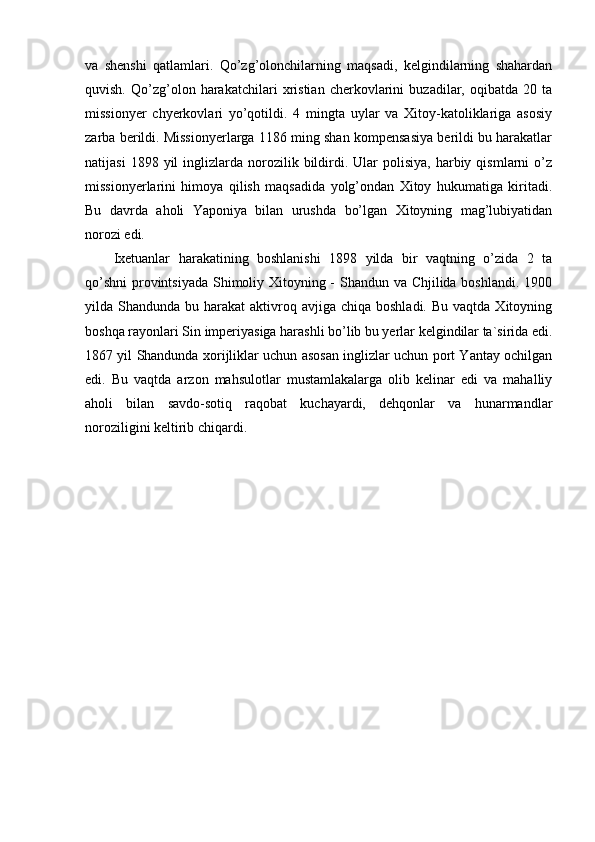 va   shenshi   qatlamlari.   Qo’zg’olonchilarning   maqsadi,   kelgindilarning   shahardan
quvish.   Qo’zg’olon   harakatchilari   xristian   cherkovlarini   buzadilar,   oqibatda   20   ta
missionyer   chyerkovlari   yo’qotildi.   4   mingta   uylar   va   Xitoy-katoliklariga   asosiy
zarba berildi. Missionyerlarga 1186 ming shan kompensasiya berildi bu harakatlar
natijasi  1898  yil  inglizlarda  norozilik  bildirdi.  Ular  polisiya,   harbiy  qismlarni  o’z
missionyerlarini   himoya   qilish   maqsadida   yolg’ondan   Xitoy   hukumatiga   kiritadi.
Bu   davrda   aholi   Yaponiya   bilan   urushda   bo’lgan   Xitoyning   mag’lubiyatidan
norozi edi.
Ixetuanlar   harakatining   boshlanishi   1898   yilda   bir   vaqtning   o’zida   2   ta
qo’shni  provintsiyada Shimoliy Xitoyning - Shandun va Chjilida boshlandi. 1900
yilda Shandunda  bu harakat   aktivroq avjiga  chiqa boshladi.  Bu  vaqtda  Xitoyning
boshqa rayonlari Sin imperiyasiga harashli bo’lib bu yerlar kelgindilar ta`sirida edi.
1867 yil Shandunda xorijliklar uchun asosan inglizlar uchun port Yantay ochilgan
edi.   Bu   vaqtda   arzon   mahsulotlar   mustamlakalarga   olib   kelinar   edi   va   mahalliy
aholi   bilan   savdo-sotiq   raqobat   kuchayardi,   dehqonlar   va   hunarmandlar
noroziligini keltirib chiqardi.
