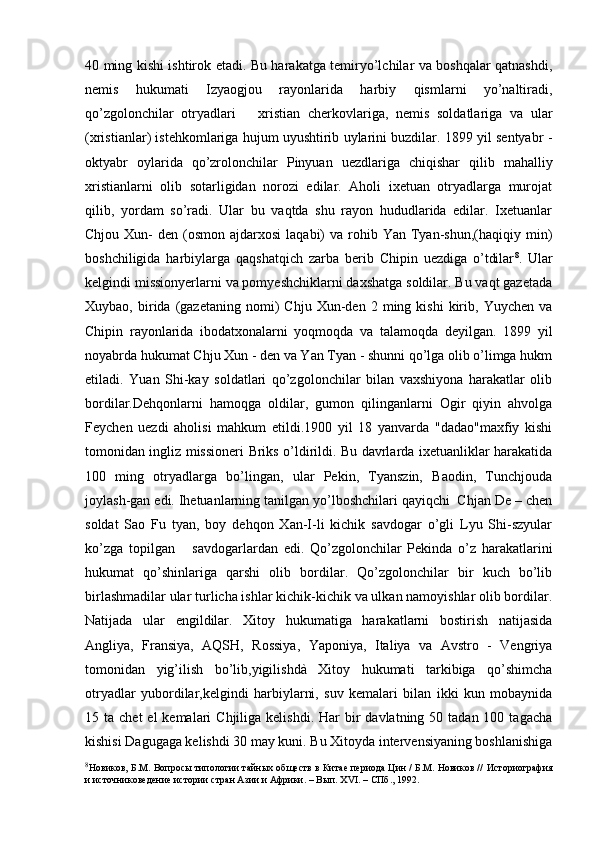 40 ming kishi ishtirok etadi. Bu harakatga temiryo’lchilar va boshqalar qatnashdi,
nemis   hukumati   Izyaogjou   rayonlarida   harbiy   qismlarni   yo’naltiradi,
qo’zgolonchilar   otryadlari       xristian   cherkovlariga,   nemis   soldatlariga   va   ular
(xristianlar) istehkomlariga hujum uyushtirib uylarini buzdilar. 1899 yil sentyabr -
oktyabr   oylarida   qo’zrolonchilar   Pinyuan   uezdlariga   chiqishar   qilib   mahalliy
xristianlarni   olib   sotarligidan   norozi   edilar.   Aholi   ixetuan   otryadlarga   murojat
qilib,   yordam   so’radi.   Ular   bu   vaqtda   shu   rayon   hududlarida   edilar.   Ixetuanlar
Chjou  Xun-   den (osmon  ajdarxosi   laqabi)   va  rohib  Yan Tyan-shun,(haqiqiy min)
boshchiligida   harbiylarga   qaqshatqich   zarba   berib   Chipin   uezdiga   o’tdilar 8
.   Ular
kelgindi missionyerlarni va pomyeshchiklarni daxshatga soldilar. Bu vaqt gazetada
Xuybao,   birida   (gazetaning   nomi)   Chju   Xun-den  2   ming  kishi   kirib,   Yuychen   va
Chipin   rayonlarida   ibodatxonalarni   yoqmoqda   va   talamoqda   deyilgan.   1899   yil
noyabrda hukumat Chju Xun - den va Yan Tyan - shunni qo’lga olib o’limga hukm
etiladi.   Yuan   Shi-kay   soldatlari   qo’zgolonchilar   bilan   vaxshiyona   harakatlar   olib
bordilar.Dehqonlarni   hamoqga   oldilar,   gumon   qilinganlarni   Ogir   qiyin   ahvolga
Feychen   uezdi   aholisi   mahkum   etildi.1900   yil   18   yanvarda   "dadao"maxfiy   kishi
tomonidan ingliz missioneri Briks o’ldirildi. Bu davrlarda ixetuanliklar harakatida
100   ming   otryadlarga   bo’lingan,   ular   Pekin,   Tyanszin,   Baodin,   Tunchjouda
joylash-gan edi. Ihetuanlarning tanilgan yo’lboshchilari qayiqchi  Chjan De – chen
soldat   Sao   Fu   tyan,   boy   dehqon   Xan-I-li   kichik   savdogar   o’gli   Lyu   Shi-szyular
ko’zga   topilgan       savdogarlardan   edi.   Qo’zgolonchilar   Pekinda   o’z   harakatlarini
hukumat   qo’shinlariga   qarshi   olib   bordilar.   Qo’zgolonchilar   bir   kuch   bo’lib
birlashmadilar ular turlicha ishlar kichik-kichik va ulkan namoyishlar olib bordilar.
Natijada   ular   engildilar.   Xitoy   hukumatiga   harakatlarni   bostirish   natijasida
Angliya,   Fransiya,   AQSH,   Rossiya,   Yaponiya,   Italiya   va   Avstro   -   Vengriya
tomonidan   yig’ilish   bo’lib,yigilishdà   Xitoy   hukumati   tarkibiga   qo’shimcha
otryadlar   yubordilar,kelgindi   harbiylarni,   suv   kemalari   bilan   ikki   kun   mobaynida
15 ta  chet   el  kemalari   Chjiliga kelishdi.  Har   bir   davlatning 50  tadan 100  tagacha
kishisi Dagugaga kelishdi 30 may kuni. Bu Xitoyda intervensiyaning boshlanishiga
8
Новиков, Б.М. Вопросы типологии тайных обществ в Китае периода Цин / Б.М. Новиков //   Историография
и источниковедение истории стран Азии и Африки. – Вып.  XVI . – СПб .,  1992.