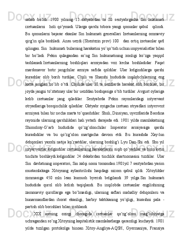 sabab   bo’ldi.   1900   yilning   12   oktyabrdan   to   20   sentyabrgacha   Sin   hukumati
ixetuanlarni     holi qo’ymadi. Ularga qarshi tobora yangi qonunlar qabul      qilindi.
Bu   qonunlarni   bajarar   ekanlar   Sin   hukumati   generallari   Ixetuanlarning   ommaviy
qirg’in qila boshladi. Ansu  uezdi  (Shentszin prov)  100     dan  ortiq ixetuanlar  qatl
qilingan. Sin   hukumati bularning harakatini yo’qo’tish uchun impyerialistlar bilan
bir   bo’ladi.   Pekin   qulagandan   so’ng   Sin   hukumatining   xonligi   ko’zga   yaqqol
tashlanadi.Ixetuanlarning   boshliqlari   armiyadan   voz   kecha   boshladidar.   Faqat
mardonavor   botir   jangchilar   armiya   safida   qoldilar.   Ular   kelgindilarga   qarshi
kurashlar   olib   borib   turdilar.   Chjili   va   Shanshi   hududida   inqilobchilarning   eng
katta   janglari   bo’lib   o’tdi.   Chjilida   ular   30   ta   uezdlarda   harakat   olib   bordilar,   bir
joyda jangni to’xtatmay ular bir uezddan boshqasiga o’tib turdilar. Avgust oylariga
kelib   ixetuanlar   jang   qiladilar.   Sentyabrda   Pekin   rayonlaridagi   intyervant
otryadlariga bosqinchilik qiladilar. Oktyabr oyigacha ixetuan otryadlari intyervent
armiyasi bilan bir necha marta to’qnashdilar. Shuli, Dinsiyan, uyezdlarida Baodina
rayonida ularning qarshiliklari hali yetarli  darajada edi. 1901 yilda mamlakatning
Shimolmy-G’arb   hududida   qo’zg’olonchilar   Imperator   armiyasiga   qarshi
kurashdilar   va   bu   qo’zg’olon   martgacha   davom   etdi.   Bu   kurashda   Xay-lun
dehqonlari  yaxshi  natija ko’rsatdilar,  ularning boshlig’i  Lyu Dan-Shi  edi. Shu yil
intyerventlar kelgindilar ixetuanlarning harakatlarini siqib qo’yadilar va birin ketin
tinchita   boshlaydi.kelgindilar   24   dekabrdan   tinchlik   shartnomasini   tuzdilar.   Ular
Sin  davlatining imperatori, Sin xalqi nomi tomondan 1901yil 7 sentyabrdan yarim
mustamlakaga   Xitoyning   aylantirilishi   haqidagi   nizom   qabul   qildi.   Xitoyliklar
zimmasiga   450   mln   lean   kumush   byerish   belgilandi   39   yilga.Sin   hukumati
hududida   qurol   olib   kelish   taqiqlandi.   Bu   inqilobda   ixetuanlar   engilishining
zamonaviy   qurollarga   ega   bo’lmasligi,   ularning   saflari   mahalliy   dehqonlaru   va
hunarmandlardan   iborat   ekanligi,   harbiy   taktikaning   yo’qligi,   kurashni   pala   -
partish olib borishlari bilan izohlandi.
XIX   asrning   oxirgi   choragida   ixetuanlar   qo’zg’oloni   mag’lubiyatga
uchragandan so’ng Xitoyning kapitalistik mamlakatlarga qaramligi kuchaydi. 1901
yilda   tuzilgan   protokolga   binoan   Xitoy-Angliya-AQSH,   Gyermaniya,   Fransiya