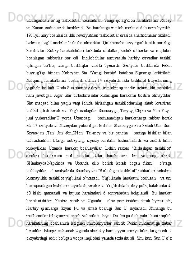 uchragandan   so’ng   tashkilotlar   kelishdilar.   Yangi   qo’zg’olon   harakatlarini   Xubey
va Xanan xududlarida boshlandi. Bu harakatga inqilob markazi deb nom byerildi.
1911yil may boshlarida ikki revolyutsion tashkilotlar orasida shartnomalar tuziladi.
Lekin qo’zg’olonchilar birlasha olmadilar. Qo’shimcha tayyorgarlik olib borishga
kirishdilar.   Xubey   harakatchilari   tarkibida   soldatlar,   kichik   ofitserlar   va   inqilobni
boshlagan   rahbarlar   bor   edi.   Inqilobchilar   armiyasida   harbiy   otryadlar   tashkil
qilingan   bo’lib,   ularga   boshliqlar   vazifa   byerardi.   Sentyabr   boshlarida   Pekin
buyrug’iga   binoan   Xubeydan   5ta   "Yangi   harbiy"   batalion   Siguanga   keltiriladi.
Xalqning   harakatlarini   bostirish   uchun   14   setyabrda   ikki   tashkilot   lidyerlarining
yigilishi bo’ladi. Unda Sun shunday deydi: inqilobning taqdiri uchun ikki tashkilot
ham   javobgar.   Agar   ular   birlashmasalar   kutarilgan   harakatni   bostira   olmaydilar.
Shu   maqsad   bilan   yaqin   vaqt   ichida   birlashgan   tashkilotlarning   shtab   kvartirasi
tashkil qilish kerak edi. Yig’ilishdagilar Shanxayga, Tszyuy, Chjen va Yan Yuy -
juni   yuboradilar.U   yerda   Uxandagi       boshlanadigan   harakatlarga   rahbar   kerak
edi.17   sentyabrda   Xubeydan   yuborilgan   kishilar   Shanxayga   etib   keladi.Ular   Sun-
Szyao-jen   ,Tan`   Jen`-fen,CHen`   Tsi-mey   va   bir   qancha       boshqa   kishilar   bilan
uchrashadilar.   Ularga   xubeydagi   siyosiy   xaritalar   tushuntiriladi.   va   zudlik   bilan
xubeyliklar   Uxanda   harakat   boshlaydilar.   Lekin   raxbar   "Birlashgan   tashkilot"
a'zolari   bu   rejani   rad   etadilar.   Ular   harakatlarni   bir   vaqtning   o’zida
SHanhayda,Napkinda   va   Uxanda   olib   borish   kerak   degan   fikrni     o’rtaga
tashlaydilar. 24 sentyabrda Shanhaydan "Birlashgan tashkilot" rahbarlari kelishini
kutmay,ikki   tashkilot   yig’ilishi   o’tkazadi.   Yig’ilishda   harakatni   boshlash       va   uni
boshqaradigan kishilarni tayinlash kerak edi. Yig’ilishda harbiy polk, batalionlarda
60   kishi   qatnashdi   va   hujum   harakatlari   6   sentyabrdan   belgilandi.   Bu   harakat
boshlanishidan   Yantszi   sohili   va   Uganda       olov   yoqilishidan   darak   byerar   edi,
Harbiy   qismlarga   Szyan   I-u   va   shtab   boshigi   Sun   U   saylanadi.   Xunanga   bu
ma`lumotlar telegramma orqali yuboriladi. Izyao Da-fen ga 6 oktyabr" kuni inqilob
harakatining   boshlanish   kelgindi   misoionyerlar   eshitib   Pekin   hukumatiga   xabar
beradilar. Manjur xukumati Ugandà shunday ham tayyor armiya bilan turgan edi. 9
oktyabrdagi sodir bo’lgan voqea inqilobni yanada tezlashtirdi. Shu kuni Sun U o’z