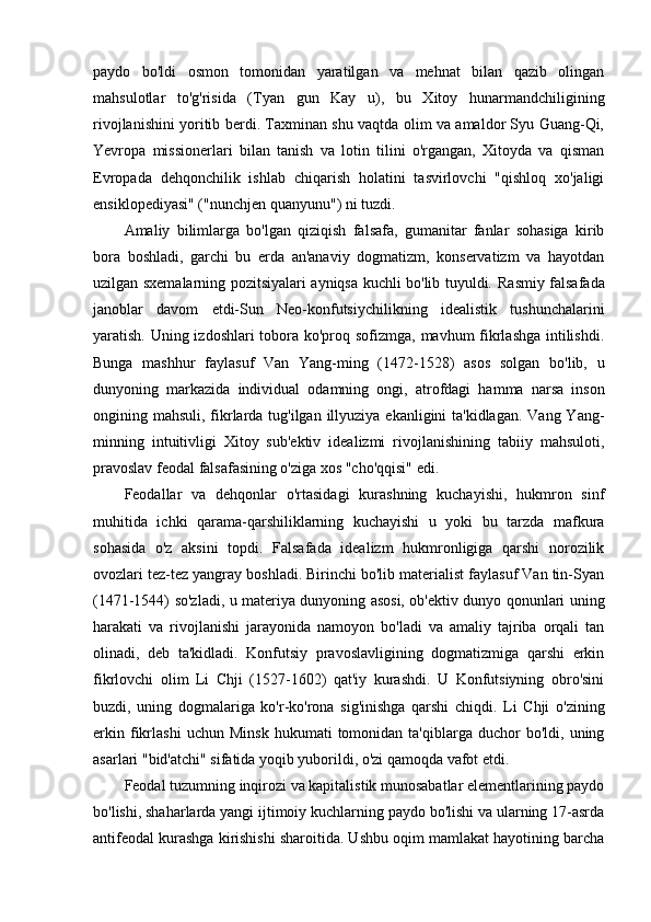 paydo   bo'ldi   osmon   tomonidan   yaratilgan   va   mehnat   bilan   qazib   olingan
mahsulotlar   to'g'risida   (Tyan   gun   Kay   u),   bu   Xitoy   hunarmandchiligining
rivojlanishini yoritib berdi. Taxminan shu vaqtda olim va amaldor Syu Guang-Qi,
Yevropa   missionerlari   bilan   tanish   va   lotin   tilini   o'rgangan,   Xitoyda   va   qisman
Evropada   dehqonchilik   ishlab   chiqarish   holatini   tasvirlovchi   "qishloq   xo'jaligi
ensiklopediyasi" ("nunchjen quanyunu") ni tuzdi.
Amaliy   bilimlarga   bo'lgan   qiziqish   falsafa,   gumanitar   fanlar   sohasiga   kirib
bora   boshladi,   garchi   bu   erda   an'anaviy   dogmatizm,   konservatizm   va   hayotdan
uzilgan sxemalarning pozitsiyalari ayniqsa kuchli bo'lib tuyuldi.   Rasmiy falsafada
janoblar   davom   etdi-Sun   Neo-konfutsiychilikning   idealistik   tushunchalarini
yaratish. Uning izdoshlari  tobora ko'proq sofizmga, mavhum fikrlashga intilishdi.
Bunga   mashhur   faylasuf   Van   Yang-ming   (1472-1528)   asos   solgan   bo'lib,   u
dunyoning   markazida   individual   odamning   ongi,   atrofdagi   hamma   narsa   inson
ongining mahsuli, fikrlarda tug'ilgan illyuziya ekanligini ta'kidlagan. Vang Yang-
minning   intuitivligi   Xitoy   sub'ektiv   idealizmi   rivojlanishining   tabiiy   mahsuloti,
pravoslav feodal falsafasining o'ziga xos "cho'qqisi" edi.
Feodallar   va   dehqonlar   o'rtasidagi   kurashning   kuchayishi,   hukmron   sinf
muhitida   ichki   qarama-qarshiliklarning   kuchayishi   u   yoki   bu   tarzda   mafkura
sohasida   o'z   aksini   topdi.   Falsafada   idealizm   hukmronligiga   qarshi   norozilik
ovozlari tez-tez yangray boshladi. Birinchi bo'lib materialist faylasuf Van tin-Syan
(1471-1544) so'zladi, u materiya dunyoning asosi, ob'ektiv dunyo qonunlari uning
harakati   va   rivojlanishi   jarayonida   namoyon   bo'ladi   va   amaliy   tajriba   orqali   tan
olinadi,   deb   ta'kidladi.   Konfutsiy   pravoslavligining   dogmatizmiga   qarshi   erkin
fikrlovchi   olim   Li   Chji   (1527-1602)   qat'iy   kurashdi.   U   Konfutsiyning   obro'sini
buzdi,   uning   dogmalariga   ko'r-ko'rona   sig'inishga   qarshi   chiqdi.   Li   Chji   o'zining
erkin   fikrlashi   uchun   Minsk   hukumati   tomonidan   ta'qiblarga   duchor   bo'ldi,  uning
asarlari "bid'atchi" sifatida yoqib yuborildi, o'zi qamoqda vafot etdi.
Feodal tuzumning inqirozi va kapitalistik munosabatlar elementlarining paydo
bo'lishi, shaharlarda yangi ijtimoiy kuchlarning paydo bo'lishi va ularning 17-asrda
antifeodal kurashga kirishishi sharoitida. Ushbu oqim mamlakat hayotining barcha