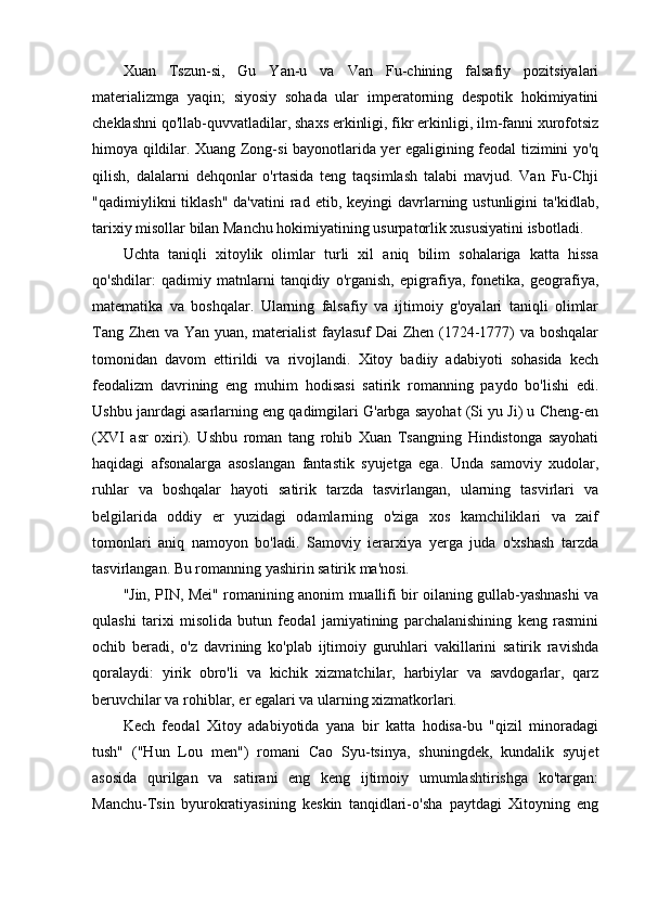 Xuan   Tszun-si,   Gu   Yan-u   va   Van   Fu-chining   falsafiy   pozitsiyalari
materializmga   yaqin;   siyosiy   sohada   ular   imperatorning   despotik   hokimiyatini
cheklashni qo'llab-quvvatladilar, shaxs erkinligi, fikr erkinligi, ilm-fanni xurofotsiz
himoya qildilar. Xuang Zong-si bayonotlarida yer egaligining feodal tizimini yo'q
qilish,   dalalarni   dehqonlar   o'rtasida   teng   taqsimlash   talabi   mavjud.   Van   Fu-Chji
"qadimiylikni  tiklash"  da'vatini  rad etib,  keyingi  davrlarning ustunligini   ta'kidlab,
tarixiy misollar bilan Manchu hokimiyatining usurpatorlik xususiyatini isbotladi.
Uchta   taniqli   xitoylik   olimlar   turli   xil   aniq   bilim   sohalariga   katta   hissa
qo'shdilar:   qadimiy   matnlarni   tanqidiy   o'rganish,   epigrafiya,   fonetika,   geografiya,
matematika   va   boshqalar.   Ularning   falsafiy   va   ijtimoiy   g'oyalari   taniqli   olimlar
Tang Zhen va Yan yuan, materialist  faylasuf  Dai Zhen (1724-1777) va boshqalar
tomonidan   davom   ettirildi   va   rivojlandi.   Xitoy   badiiy   adabiyoti   sohasida   kech
feodalizm   davrining   eng   muhim   hodisasi   satirik   romanning   paydo   bo'lishi   edi.
Ushbu janrdagi asarlarning eng qadimgilari G'arbga sayohat (Si yu Ji) u Cheng-en
(XVI   asr   oxiri).   Ushbu   roman   tang   rohib   Xuan   Tsangning   Hindistonga   sayohati
haqidagi   afsonalarga   asoslangan   fantastik   syujetga   ega.   Unda   samoviy   xudolar,
ruhlar   va   boshqalar   hayoti   satirik   tarzda   tasvirlangan,   ularning   tasvirlari   va
belgilarida   oddiy   er   yuzidagi   odamlarning   o'ziga   xos   kamchiliklari   va   zaif
tomonlari   aniq   namoyon   bo'ladi.   Samoviy   ierarxiya   yerga   juda   o'xshash   tarzda
tasvirlangan. Bu romanning yashirin satirik ma'nosi.
"Jin, PIN, Mei" romanining anonim muallifi bir oilaning gullab-yashnashi va
qulashi   tarixi   misolida   butun   feodal   jamiyatining   parchalanishining   keng   rasmini
ochib   beradi,   o'z   davrining   ko'plab   ijtimoiy   guruhlari   vakillarini   satirik   ravishda
qoralaydi:   yirik   obro'li   va   kichik   xizmatchilar,   harbiylar   va   savdogarlar,   qarz
beruvchilar va rohiblar, er egalari va ularning xizmatkorlari.
Kech   feodal   Xitoy   adabiyotida   yana   bir   katta   hodisa-bu   "qizil   minoradagi
tush"   ("Hun   Lou   men")   romani   Cao   Syu-tsinya,   shuningdek,   kundalik   syujet
asosida   qurilgan   va   satirani   eng   keng   ijtimoiy   umumlashtirishga   ko'targan:
Manchu-Tsin   byurokratiyasining   keskin   tanqidlari-o'sha   paytdagi   Xitoyning   eng