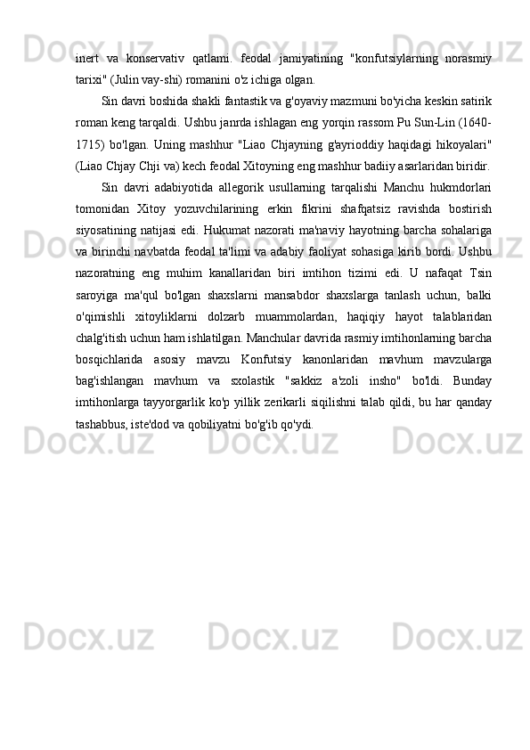 inert   va   konservativ   qatlami.   feodal   jamiyatining   "konfutsiylarning   norasmiy
tarixi" (Julin vay-shi) romanini o'z ichiga olgan.
Sin davri boshida shakli fantastik va g'oyaviy mazmuni bo'yicha keskin satirik
roman keng tarqaldi. Ushbu janrda ishlagan eng yorqin rassom Pu Sun-Lin (1640-
1715)   bo'lgan.   Uning   mashhur   "Liao   Chjayning   g'ayrioddiy   haqidagi   hikoyalari"
(Liao Chjay Chji va) kech feodal Xitoyning eng mashhur badiiy asarlaridan biridir.
Sin   davri   adabiyotida   allegorik   usullarning   tarqalishi   Manchu   hukmdorlari
tomonidan   Xitoy   yozuvchilarining   erkin   fikrini   shafqatsiz   ravishda   bostirish
siyosatining   natijasi  edi.  Hukumat  nazorati  ma'naviy   hayotning  barcha   sohalariga
va birinchi navbatda feodal ta'limi va adabiy faoliyat sohasiga kirib bordi. Ushbu
nazoratning   eng   muhim   kanallaridan   biri   imtihon   tizimi   edi.   U   nafaqat   Tsin
saroyiga   ma'qul   bo'lgan   shaxslarni   mansabdor   shaxslarga   tanlash   uchun,   balki
o'qimishli   xitoyliklarni   dolzarb   muammolardan,   haqiqiy   hayot   talablaridan
chalg'itish uchun ham ishlatilgan. Manchular davrida rasmiy imtihonlarning barcha
bosqichlarida   asosiy   mavzu   Konfutsiy   kanonlaridan   mavhum   mavzularga
bag'ishlangan   mavhum   va   sxolastik   "sakkiz   a'zoli   insho"   bo'ldi.   Bunday
imtihonlarga tayyorgarlik ko'p yillik zerikarli siqilishni  talab qildi, bu har  qanday
tashabbus, iste'dod va qobiliyatni bo'g'ib qo'ydi.
