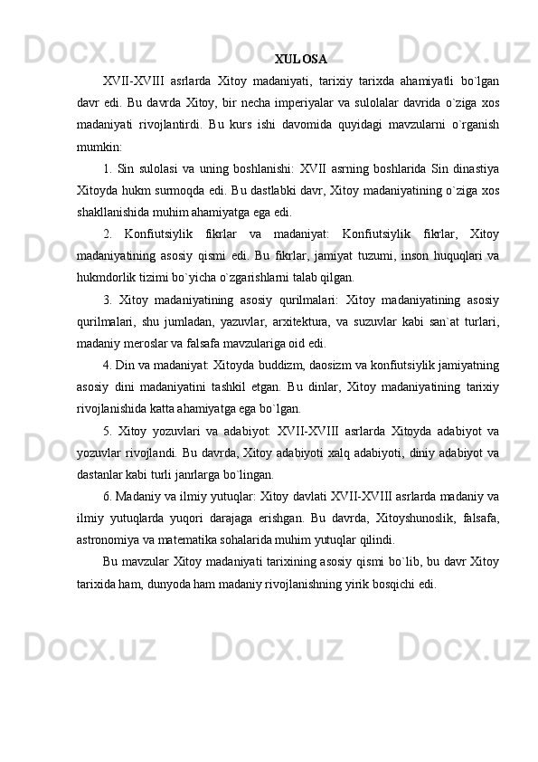 XULOSA
XVII-XVIII   asrlarda   Xitoy   madaniyati,   tarixiy   tarixda   ahamiyatli   bo`lgan
davr   edi.   Bu   davrda   Xitoy,   bir   necha   imperiyalar   va   sulolalar   davrida   o`ziga   xos
madaniyati   rivojlantirdi.   Bu   kurs   ishi   davomida   quyidagi   mavzularni   o`rganish
mumkin:
1.   Sin   sulolasi   va   uning   boshlanishi:   XVII   asrning   boshlarida   Sin   dinastiya
Xitoyda hukm surmoqda edi. Bu dastlabki  davr, Xitoy madaniyatining o`ziga xos
shakllanishida muhim ahamiyatga ega edi.
2.   Konfiutsiylik   fikrlar   va   madaniyat:   Konfiutsiylik   fikrlar,   Xitoy
madaniyatining   asosiy   qismi   edi.   Bu   fikrlar,   jamiyat   tuzumi,   inson   huquqlari   va
hukmdorlik tizimi bo`yicha o`zgarishlarni talab qilgan.
3.   Xitoy   madaniyatining   asosiy   qurilmalari:   Xitoy   madaniyatining   asosiy
qurilmalari,   shu   jumladan,   yazuvlar,   arxitektura,   va   suzuvlar   kabi   san`at   turlari,
madaniy meroslar va falsafa mavzulariga oid edi.
4. Din va madaniyat: Xitoyda buddizm, daosizm va konfiutsiylik jamiyatning
asosiy   dini   madaniyatini   tashkil   etgan.   Bu   dinlar,   Xitoy   madaniyatining   tarixiy
rivojlanishida katta ahamiyatga ega bo`lgan.
5.   Xitoy   yozuvlari   va   adabiyot:   XVII-XVIII   asrlarda   Xitoyda   adabiyot   va
yozuvlar  rivojlandi. Bu davrda, Xitoy adabiyoti  xalq adabiyoti,  diniy adabiyot  va
dastanlar kabi turli janrlarga bo`lingan.
6. Madaniy va ilmiy yutuqlar: Xitoy davlati XVII-XVIII asrlarda madaniy va
ilmiy   yutuqlarda   yuqori   darajaga   erishgan.   Bu   davrda,   Xitoyshunoslik,   falsafa,
astronomiya va matematika sohalarida muhim yutuqlar qilindi.
Bu mavzular Xitoy madaniyati tarixining asosiy  qismi bo`lib, bu davr Xitoy
tarixida ham, dunyoda ham madaniy rivojlanishning yirik bosqichi edi.