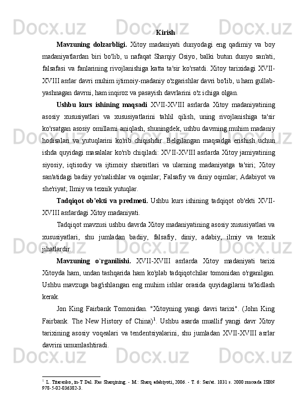 Kirish
Mavzuning   dolzarbligi .   Xitoy   madaniyati   dunyodagi   eng   qadimiy   va   boy
madaniyatlardan   biri   bo ' lib ,   u   nafaqat   Sharqiy   Osiyo ,   balki   butun   dunyo   san ' ati ,
falsafasi   va   fanlarining   rivojlanishiga   katta   ta ' sir   ko ' rsatdi .   Xitoy   tarixidagi   XVII -
XVIII   asrlar   davri   muhim   ijtimoiy - madaniy   o ' zgarishlar   davri   bo ' lib ,  u   ham   gullab -
yashnagan   davrni ,  ham   inqiroz   va   pasayish   davrlarini   o ' z   ichiga   olgan .
Ushbu   kurs   ishining   maqsadi   XVII - XVIII   asrlarda   Xitoy   madaniyatining
asosiy   xususiyatlari   va   xususiyatlarini   tahlil   qilish ,   uning   rivojlanishiga   ta ' sir
ko ' rsatgan   asosiy   omillarni   aniqlash ,   shuningdek ,   ushbu   davrning   muhim   madaniy
hodisalari   va   yutuqlarini   ko ' rib   chiqishdir .   Belgilangan   maqsadga   erishish   uchun
ishda   quyidagi   masalalar   ko ' rib   chiqiladi :   XVII - XVIII   asrlarda   Xitoy   jamiyatining
siyosiy ,   iqtisodiy   va   ijtimoiy   sharoitlari   va   ularning   madaniyatga   ta ' siri ;   Xitoy
san ' atidagi   badiiy   yo ' nalishlar   va   oqimlar ;   Falsafiy   va   diniy   oqimlar ;   Adabiyot   va
she ' riyat ;  Ilmiy   va   texnik   yutuqlar .
Tadqiqot   ob ' ekti   va   predmeti .   Ushbu   kurs   ishining   tadqiqot   ob ' ekti   XVII -
XVIII   asrlardagi   Xitoy   madaniyati .
Tadqiqot   mavzusi   ushbu   davrda   Xitoy   madaniyatining   asosiy   xususiyatlari   va
xususiyatlari ,   shu   jumladan   badiiy ,   falsafiy ,   diniy ,   adabiy ,   ilmiy   va   texnik
jihatlardir .
Mavzuning   o ` rganilishi .   XVII - XVIII   asrlarda   Xitoy   madaniyati   tarixi
Xitoyda   ham ,   undan   tashqarida   ham   ko ' plab   tadqiqotchilar   tomonidan   o ' rganilgan .
Ushbu   mavzuga   bag'ishlangan   eng   muhim   ishlar   orasida   quyidagilarni   ta'kidlash
kerak.
Jon   King   Fairbank   Tomonidan.   "Xitoyning   yangi   davri   tarixi".   (John   King
Fairbank.   The   New   History   of   China) 1
.   Ushbu   asarda   muallif   yangi   davr   Xitoy
tarixining   asosiy   voqealari   va   tendentsiyalarini,   shu   jumladan   XVII-XVIII   asrlar
davrini umumlashtiradi.
1
  L. Titarenko, in-T Dal. Ras Sharqining. - M.: Sharq adabiyoti, 2006. - T. 6: San'at. 1031 s. 2000 nusxada ISBN
978-5-02-036382-3.