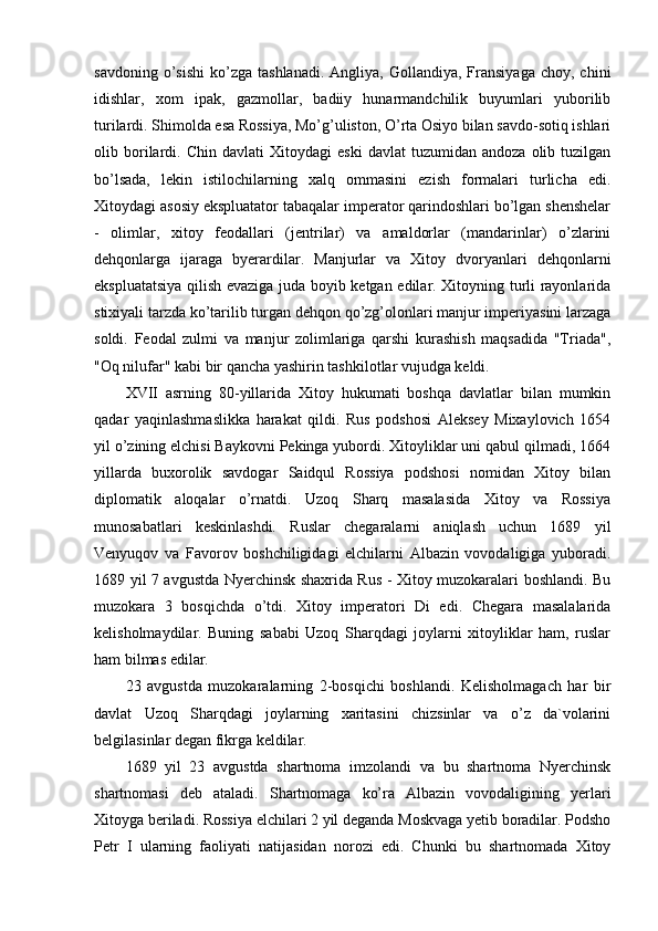 savdoning  o’sishi   ko’zga   tashlanadi.  Angliya,   Gollandiya,   Fransiyaga  choy,  chini
idishlar,   xom   ipak,   gazmollar,   badiiy   hunarmandchilik   buyumlari   yuborilib
turilardi. Shimolda esa Rossiya, Mo’g’uliston, O’rta Osiyo bilan savdo-sotiq ishlari
olib  borilardi.   Chin   davlati   Xitoydagi   eski   davlat   tuzumidan   andoza   olib  tuzilgan
bo’lsada,   lekin   istilochilarning   xalq   ommasini   ezish   formalari   turlicha   edi.
Xitoydagi asosiy ekspluatator tabaqalar imperator qarindoshlari bo’lgan shenshelar
-   olimlar,   xitoy   feodallari   (jentrilar)   va   amaldorlar   (mandarinlar)   o’zlarini
dehqonlarga   ijaraga   byerardilar.   Manjurlar   va   Xitoy   dvoryanlari   dehqonlarni
ekspluatatsiya qilish evaziga juda boyib ketgan edilar. Xitoyning turli rayonlarida
stixiyali tarzda ko’tarilib turgan dehqon qo’zg’olonlari manjur imperiyasini larzaga
soldi.   Feodal   zulmi   va   manjur   zolimlariga   qarshi   kurashish   maqsadida   "Triada",
"Oq nilufar" kabi bir qancha yashirin tashkilotlar vujudga keldi.
XVII   asrning   80-yillarida   Xitoy   hukumati   boshqa   davlatlar   bilan   mumkin
qadar   yaqinlashmaslikka   harakat   qildi.   Rus   podshosi   Aleksey   Mixaylovich   1654
yil o’zining elchisi Baykovni Pekinga yubordi. Xitoyliklar uni qabul qilmadi, 1664
yillarda   buxorolik   savdogar   Saidqul   Rossiya   podshosi   nomidan   Xitoy   bilan
diplomatik   aloqalar   o’rnatdi.   Uzoq   Sharq   masalasida   Xitoy   va   Rossiya
munosabatlari   keskinlashdi.   Ruslar   chegaralarni   aniqlash   uchun   1689   yil
Venyuqov   va   Favorov   boshchiligidagi   elchilarni   Albazin   vovodaligiga   yuboradi.
1689 yil 7 avgustda Nyerchinsk shaxrida Rus - Xitoy muzokaralari boshlandi. Bu
muzokara   3   bosqichda   o’tdi.   Xitoy   imperatori   Di   edi.   Chegara   masalalarida
kelisholmaydilar.   Buning   sababi   Uzoq   Sharqdagi   joylarni   xitoyliklar   ham,   ruslar
ham bilmas edilar.
23   avgustda   muzokaralarning   2-bosqichi   boshlandi.   Kelisholmagach   har   bir
davlat   Uzoq   Sharqdagi   joylarning   xaritasini   chizsinlar   va   o’z   da`volarini
belgilasinlar degan fikrga keldilar.
1689   yil   23   avgustda   shartnoma   imzolandi   va   bu   shartnoma   Nyerchinsk
shartnomasi   deb   ataladi.   Shartnomaga   ko’ra   Albazin   vovodaligining   yerlari
Xitoyga beriladi. Rossiya elchilari 2 yil deganda Moskvaga yetib boradilar. Podsho
Petr   I   ularning   faoliyati   natijasidan   norozi   edi.   Chunki   bu   shartnomada   Xitoy 