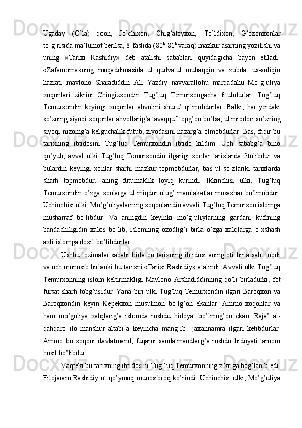 Ugaday   (O’la)   qoon,   Jo’chixon,   Chig’atoyxon,   To’ldixon,   G’ozonxonlar
to’g’risida ma’lumot berilsa, 8-faslida (80 b
-81 b
 varaq) mazkur asarning yozilishi va
uning   «Tarixi   Rashidiy»   deb   atalishi   sabablari   quyidagicha   bayon   etiladi:
«Zafarnoma»ning   muqaddimasida   ul   qudvatul   muhaqqin   va   zubdat   us-soliqin
hazrati   mavlono   Sharafuddin   Ali   Yazdiy   navvarallohu   marqadahu   Mo’g’uliya
xoqonlari   zikrini   Chingizxondin   Tug’luq   Temurxongacha   fitubdurlar.   Tug’luq
Temurxondin   keyingi   xoqonlar   ahvolini   shuru’   qilmobdurlar.   Balki,   har   yerdaki
so’zning siyoqi xoqonlar ahvollarig’a tavaqquf topg’on   bo’lsa, ul miqdori so’zning
siyoqi nizomg’a kelguchalik futub, ziyodasini nazarg’a olmobdurlar. Bas, faqir bu
tarixning   ibtidosini   Tug’luq   Temurxondin   ibtido   kildim.   Uch   sababg’a   bino
qo’yub,   avval   ulki   Tug’luq   Temurxondin   ilgarigi   xonlar   tarixlarda   fitulibdur   va
bulardin   keyingi   xonlar   sharhi   mazkur   topmobdurlar,   bas   ul   so’zlariki   tarixlarda
sharh   topmobdur,   aning   futumaklik   loyiq   kurindi.   Ikkinchisi   ulki,   Tug’luq
Temurxondin o’zga xonlarga ul miqdor ulug’ mamlakatlar musaxhar bo’lmobdur.
Uchinchisi ulki, Mo’g’uliyalarning xoqonlaridin avvali Tug’luq Temurxon islomga
musharraf   bo’libdur.   Va   aningdin   keyinki   mo’g’uliylarning   gardani   kufrning
bandachiligidin   xalos   bo’lib,   islomning   ozodlig’i   birla   o’zga   xalqlarga   o’xshash
axli islomga doxil bo’libdurlar. 
Ushbu lozimalar sababi  birla bu tarixning ibtidosi aning oti birla sabt tobdi
va uch munosib birlanki bu tarixni «Tarixi Rashidiy» atalindi. Avvali ulki Tug’luq
Temurxonning   islom   keltirmakligi   Mavlono   Arshadiddinning   qo’li   birladurki,   fot
fursat  sharh tobg’usidur. Yana biri ulki Tug’luq Temurxondin ilgari Baroqxon va
Baroqxondin   keyin   Kepekxon   musulmon   bo’lg’on   ekanlar.   Ammo   xoqonlar   va
ham   mo’guliya   xalqlarig’a   islomda   rushdu   hidoyat   bo’lmog’on   ekan.   Raja’   al-
qahqaro   ilo   manshur   altabi’a   keyincha   mang’ib     jaxannamra   ilgari   ketibdurlar.
Ammo   bu   xoqoni   davlatmand,   fuqaroi   saodatmandlarg’a   rushdu   hidoyati   tamom
hosil bo’libdur. 
Vaqteki bu tarixning ibtidosini Tug’luq Temurxonning zikriga bog’lanib edi.
Filojaram Rashidiy ot qo’ymoq munosibroq ko’rindi. Uchinchisi  ulki, Mo’g’uliya 