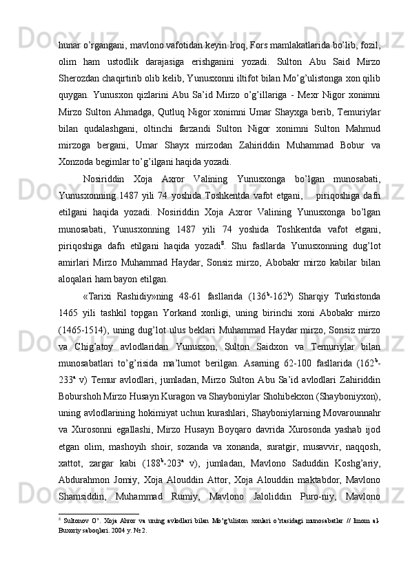 hunar o’rgangani, mavlono vafotidan keyin Iroq, Fors mamlakatlarida bo’lib, fozil,
olim   ham   ustodlik   darajasiga   erishganini   yozadi.   Sulton   Abu   Said   Mirzo
Sherozdan chaqirtirib olib kelib, Yunusxonni iltifot bilan Mo’g’ulistonga xon qilib
quygan.   Yunusxon   qizlarini   Abu   Sa’id   Mirzo   o’g’illariga   -   Mexr   Nigor   xonimni
Mirzo  Sulton   Ahmadga,  Qutluq   Nigor   xonimni   Umar   Shayxga   berib,  Temuriylar
bilan   qudalashgani,   oltinchi   farzandi   Sulton   Nigor   xonimni   Sulton   Mahmud
mirzoga   bergani,   Umar   Shayx   mirzodan   Zahiriddin   Muhammad   Bobur   va
Xonzoda begimlar to’g’ilgani haqida yozadi. 
Nosiriddin   Xoja   Axror   Valining   Yunusxonga   bo’lgan   munosabati,
Yunusxonning   1487   yili   74   yoshida   Toshkentda   vafot   etgani,         piriqoshiga   dafn
etilgani   haqida   yozadi.   Nosiriddin   Xoja   Axror   Valining   Yunusxonga   bo’lgan
munosabati,   Yunusxonning   1487   yili   74   yoshida   Toshkentda   vafot   etgani,
piriqoshiga   dafn   etilgani   haqida   yozadi 8
.   Shu   fasllarda   Yunusxonning   dug’lot
amirlari   Mirzo   Muhammad   Haydar,   Sonsiz   mirzo,   Abobakr   mirzo   kabilar   bilan
aloqalari ham bayon etilgan. 
«Tarixi   Rashidiy»ning   48-61   fasllarida   (136 b
-162 b
)   Sharqiy   Turkistonda
1465   yili   tashkil   topgan   Yorkand   xonligi,   uning   birinchi   xoni   Abobakr   mirzo
(1465-1514), uning dug’lot  ulus  beklari   Muhammad  Haydar  mirzo, Sonsiz  mirzo
va   Chig’atoy   avlodlaridan   Yunusxon,   Sulton   Saidxon   va   Temuriylar   bilan
munosabatlari   to’g’risida   ma’lumot   berilgan.   Asarning   62-100   fasllarida   (162 b
-
233 a
  v)   Temur   avlodlari,   jumladan,   Mirzo   Sulton   Abu   Sa’id   avlodlari   Zahiriddin
Boburshoh Mirzo Husayn Kuragon va Shayboniylar Shohibekxon (Shayboniyxon),
uning avlodlarining hokimiyat uchun kurashlari, Shayboniylarning Movarounnahr
va   Xurosonni   egallashi,   Mirzo   Husayn   Boyqaro   davrida   Xurosonda   yashab   ijod
etgan   olim,   mashoyih   shoir,   sozanda   va   xonanda,   suratgir,   musavvir,   naqqosh,
xattot,   zargar   kabi   (188 b
-203 a
  v),   jumladan,   Mavlono   Saduddin   Koshg’ariy,
Abdurahmon   Jomiy,   Xoja   Alouddin   Attor,   Xoja   Alouddin   maktabdor,   Mavlono
Shamsiddin,   Muhammad   Rumiy,   Mavlono   Jaloliddin   Puro-niy,   Mavlono
8
  Sultonov   O’.   Xoja  Ahror   va   uning   avlodlari   bilan   Mo’g’uliston   xonlari   o’rtasidagi   munosabatlar   //   Imom   al-
Buxoriy saboqlari. 2004 y. № 2.  