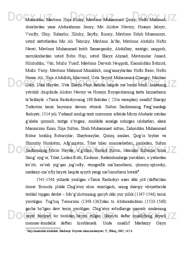 Muiniddin,   Mavlono   Xoja   Kuxiy,   Mavlono   Muhammad   Qoziy,   Hofiz   Mahmud,
shoirlardan   yana   Abdurahmon   Jomiy,   Mir   Alisher   Navoiy,   Husayn   Jaloyir,
Vosifiy,   Ohiy,   Suhayliy,   Xiloliy,   Sayfiy,   Binoiy,   Mavlono   Sohib   Muammoyi,
ustod   xattotlardan   Mir   Ali   Tabriziy,   Mavlono   Ja’far,   Mavlono   Abdullo   Hofiz
Navat,   Mavlono   Muhammad   kotib   Samarqandiy,   Abdulhay,   suratgir,   naqqosh,
zarrinkorlardan   ustod   Bobo   Hoji,   ustod   Shayx   Ahmad,   Mavlonolar   Junaid,
Hiloluddin,   Vali,   Mullo   Yusuf,   Mavlono   Darvish   Naqqosh,   Kamoliddin   Behzod,
Mullo   Yoriy,   Mavlono   Mahmud   Muzahhib,   mug’anniylardan   Hofiz   Basir,   Hofiz
Hasan Ali, Xoja Abdulloh, Marvorid, Usta Sayyid Muhammad Changiy, Mazhari
Udiy,   Usta   Haydar,   Usta   Shayx   Noyi   kabilar   haqida   ma’lumot   berib,   bularning
yetishib   chiqishida   Alisher   Navoiy   va   Husayn   Boyqarolarning   katta   hizmatlarini
ta’kidlaydi. «Tarixi Rashidiy»ning  100-faslidan ( 231a varaqdan) muallif  Sharqiy
Turkiston   tarixi   bayonini   davom   ettiradi.   Sulton   Saidxonning   Farg’onadagi
faoliyati, 1514 yili Yorkand xonligi taxti merosxuri sifatida Mirzo Abobakr ustidan
g’alaba   qozonib,   taxtga   o’tirgani,   xonlikda   amalga   oshirgan   islohatlari,   akasi
Mansurxon   Emin   Xoja   Sulton,   Shoh   Muhammad   sulton,   Zahiriddin   Muhammad
Bobur   boshliq   Boburiylar,   Shayboniylar,   Qozoq   xonlari,   Qirg’iz   biylari   va
Shimoliy   Hindiston,   Afg’oniston,   Tibat   bilan   munosabatlari,   jumladan,   Sulton
Saidxonning   Mirzo   Haydar,   o’g’illari,   Rashid   Sulton,   Iskandar   Sultonlar   bilan
Sarig’ uyg’ur, Tibat, Lodax-Bolti, Kashmir, Badaxshonlarga yurishlari, u yerlardan
ko’rib,   so’rab   yig’qan   jug’rofiy,   etnografik   ma’lumotlarni,   ijtimoiy-iqtisodiy,
madaniy-ma’rifiy hayoti haqida ajoyib yangi ma’lumotlarni beradi 9
. 
1541-1546   yillarda   yozilgan   «Tarixi   Rashidiy»   asari   ikki   jild   (daftar)dan
iborat.   Birinchi   jildda   Chig’atoy   ulusi   emirilgach,   uning   sharqiy   viloyatlarida
tashkil topgan davlat – Mo’g’ulistonning qariyb ikki yuz yillik (1347-1546) tarixi
yoritilgan.   Tug’luq   Temurxon   (1348-1363)dan   to   Abdurashidxon   (1533-1560)
gacha   bo’lgan   davr   tarixi   yoritilgan.   Chig’atoy   avlodlariga   mansub   xonlarning
xayot   faoliyati   bir   boshdan   bayon   etilgan.   Ikkinchi   daftar   muallifning   deyarli
memuar-kundalik   daftari   hisoblanadi.   Unda   muallif   Markaziy   Osiyo
9
 Hoji Ismatulloh Abdulloh. Markaziy Osiyoda islom madaniyati. T., SHarq, 2005, 142 b.   
