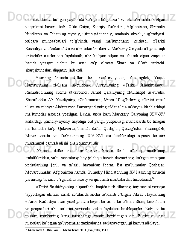 mamlakatlarida  bo’lgan  paytlarida  ko’rgan,   bilgan   va  bevosita  o’zi  ishtirok  etgan
voqealarni   bayon   etadi.   O’rta   Osiyo,   Sharqiy   Turkiston,   Afg’oniston,   Shimoliy
Hindiston   va   Tibatning   siyosiy,   ijtimoiy-iqtisodiy,   madaniy   ahvoli,   jug’rofiyasi,
xalqaro   munosabatlari   to’g’risida   yangi   ma’lumotlarni   keltiradi.   «Tarixi
Rashidiy»da o’zidan oldin va o’zi bilan bir davrda Markaziy Osiyoda o’tgan atoqli
tarixchilar   asarlaridan   foydalanib,   o’zi   ko’rgan-bilgan   va   ishtirok   etgan   voqealar
haqida   yozgani   uchun   bu   asar   ko’p   o’tmay   Sharq   va   G’arb   tarixchi,
sharqshunoslari diqqatini jalb etdi.  
Asarning  birinchi  daftari  turli  naql-rivoyatlar,  shuningdek,  Yoqut 
Hamaviyning   «Mujam   ul-buldon»,   Juvayniyning   «Tarixi   Jahonkushoy»,
Rashididdinning   «Jome   ut-tavorix»,   Jamol   Qarshiyning   «Mulhaqot   us-suroh»,
Sharafuddin   Ali   Yazdiyning   «Zafarnoma»,   Mirzo   Ulug’bekning   «Tarixi   arba’
ulus» va nihoyat Abdurazzoq Samarqandiyning «Matla’ us-sa’dayn» kitoblaridagi
ma’lumotlar   asosida   yozilgan.   Lekin,   unda   ham   Markaziy   Osiyoning   XIV-XV
asrlardagi   ijtimoiy-siyosiy   hayotiga   oid   yangi,   yuqoridagi   manbalarda   bo’lmagan
ma’lumotlar   ko’p.   Qolaversa,   birinchi   daftar   Qoshg’ar,   Qozog’iston,   shuningdek,
Movarounnahr   va   Turkistonning   XIV-XVI   asr   boshlaridagi   siyosiy   tarixini
mukammal qamrab olishi bilan qimmatlidir.    
Ikkinchi   daftar   esa   birinchisidan   keskin   farqli   o’laroq   muallifning
esdaliklaridan, ya’ni voqealarga boy jo’shqin hayoti davomidagi ko’rgankechirgan
xotiralarining   jonli   va   ta’sirli   bayonidan   iborat.   Bu   ma’lumotlar   Qoshg’ar,
Movarounnahr, Afg’oniston  hamda  Shimoliy Hindistonning  XVI  asrning  birinchi
yarmidagi tarixini o’rganishda asosiy va qimmatli manbalardan hisoblanadi 10
. 
«Tarixi Rashidiy»ning o’rganilishi haqida turli tillardagi tarjimasini nashrga
tayyorlagan   olimlar   kirish   so’zlarida   ancha   to’xtalib   o’tilgan.   Mirzo   Haydarning
«Tarixi  Rashidiy»   asari   yozilganidan keyin  bir   asr   o’tar-o’tmas  Sharq tarixchilari
va   geograflari   o’z   asarlarini   yozishda   undan   foydalana   boshlaganlar.   Natijada   bu
muhim   manbaning   keng   tarqalishiga   zamin   hozirlangan   edi.   Fikrimizni   asar
nusxalari ko’pgina qo’lyozmalar xazinalarida saqlanayotganligi ham tasdiqlaydi. 
10
 Madraimov A., Fuzailova G. Manbashunoslik. T., Fan, 2007, 154 b.  