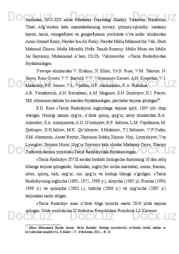 Jumladan,   XVI-XIX   asrlar   Markaziy   Osiyodagi   Sharkiy   Turkiston,   Hindiston,
Tibat,   Afg’oniston   kabi   mamlakatlarning   siyosiy,   ijtimoiy-iqtisodiy,   madaniy
hayoti,   tarixi,   etnografiyasi   va   geografiyasini   yoritishda   o’rta   asrlar   olimlaridan
Amin Ahmad Roziy, Haydar bin Ali Roziy, Haydar Maliq Mahmud ibn Vali, Shoh
Mahmud   Churos,   Mulla   Mirsolih   Hofiz   Tanish   Buxoriy,   Mullo   Muso   ibn   Mullo
Isa   Sayromiy,   Muhammad   A’lam,   Ch.Ch.   Valixonovlar     «Tarixi   Rashidiy»dan
foydalanishgan. 
Yevropa   olimlaridan   V.   Erskine,   X.   Elliot,   Ye.D.   Ross,   V.M.   Takston.   N.
Ilayes, Rene Grosse, V.V. Bartold, V.V. Velyaminov-Zernov, A.N. Kropatkin, V.I.
Masalskiy, P.P. Ivanov, V.L. Vyatkin, O.F. Akimushkin, K.A. Pishulina, 
A.B. Yerzakovich, A.N. Bernshtam, A.M. Muginov, S.N. Dmitriyev, K.I. Petrov,
SM. Abramzon kabilar bu asardan foydalanishgan, parchalar tarjima qilishgan 11
. 
E.D.   Ross   «Tarixi   Rashidiy»ni   inglizchaga   tarjima   qilib,   1895   yili   chop
etdirgan.   Hozirgi   zamon   uyg’ur,   o’zbek   qozoq,   qirg’iz,   xitoy   olimlaridan   B.A.
Axmedov, S.A. Azimjonova, A.U. O’rinboyev, R.P. Jalilova, L.M. Yepifanova, M.
Qutluqov,   O.H.Jalilov,   M.K.   Qo’ziboyev,   S.Mukrnov,   T.I.Sultonov,   V.P.Yudin,
S.M. Abramzon, Anvar Boytur, Xayriniso Siddiq Xojinur  Hoji, Lyuzishiyov, Vey
Lyongtov, Ibroxim Niyoz, Uyg’ur Soyroniy kabi olimlar Markaziy Osiyo, Sharqiy
Turkiston tarixini yozishda «Tarixi Rashidiy»dan foydalanishgan. 
«Tarixi Rashidiy» XVIII asrdan boshlab hozirgacha dunyoning 10 dan ortiq
tillariga tarjima qilingandir. Jumladan, ingliz (bir necha marotaba), nemis, fransuz,
xitoy,   qozoq,   turk,   uyg’ur,   rus,   qirg’iz   va   boshqa   tillarga   o’girilgan.   «Tarixi
Rashidiy»ning inglizcha (1895, 1972, 1998 y.), xitoycha (1985 y), Ruscha  (1996,
1999   y.)   va   qozoqcha   (2003   i.),   turkcha   (2006   y.)   va   uyg’urcha   (2007   y.)
tarjimalari nashr etilgan.  
«Tarixi   Rashidiy»   asari   o’zbek   tiliga   birinchi   marta   2010   yilda   tarjima
qilingan. Unda yozilishicha O’zbekiston Respublikasi Prezidenti I.A.Karimov  
11
  Mirzo   Muhammad   Haydar   Ayoziy.   Tarixi   Rashidiy.   Nashrga   tayyorlovchi,   so’zboshi,   tabdil,   izohlar   va
ko’rsatkichlar muallifi t.f.n. O.Jalilov. – T.: O’zbekiston, 2011. – B. 23.  