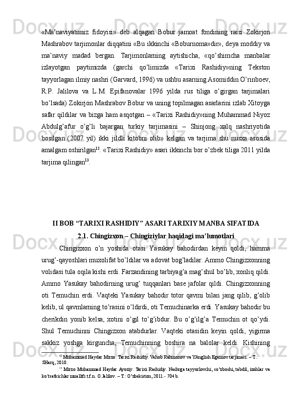 «Ma’naviyatimiz   fidoyisi»   deb   alqagan   Bobur   jamoat   fondining   raisi   Zokirjon
Mashrabov tarjimonlar diqqatini «Bu ikkinchi «Boburnoma»dir», deya moddiy va
ma’naviy   madad   bergan.   Tarjimonlarning   aytishicha,   «qo’shimcha   manbalar
izlayotgan   paytimizda   (garchi   qo’limizda   «Tarixi   Rashidiy»ning   Tekston
tayyorlagan ilmiy nashri (Garvard, 1996) va ushbu asarning Asomiddin O’rinboev,
R.P.   Jalilova   va   L.M.   Epifanovalar   1996   yilda   rus   tiliga   o’girgan   tarjimalari
bo’lsada) Zokirjon Mashrabov Bobur va uning topilmagan asarlarini izlab Xitoyga
safar   qildilar   va   bizga   ham   asqotgan   –   «Tarixi   Rashidiy»ning   Muhammad   Niyoz
Abdulg’afur   o’g’li   bajargan   turkiy   tarjimasini   –   Shinjong   xalq   nashriyotida
bosilgan   (2007   yil)   ikki   jildli   kitobni   olib»   kelgan   va   tarjima   shu   nusxa   asosida
amalgam oshirilgan 12
. «Tarixi Rashidiy» asari ikkinchi bor o’zbek tiliga 2011 yilda
tarjima qilingan 13
. 
 
 
 
II BOB “TARIXI RASHIDIY” ASARI TARIXIY MANBA SIFATIDA
2.1. Chingizxon – Chingiziylar haqidagi ma’lumotlari
Chingizxon   o’n   yoshida   otasi   Yasukay   bahodirdan   keyin   qoldi,   hamma
urug’-qayoshlari muxolifat bo’ldilar va adovat bog’ladilar. Ammo Chingizxonning
volidasi tula oqila kishi erdi. Farzandining tarbiyag’a mag’shul bo’lib, xonliq qildi.
Ammo   Yasukay   bahodirning   urug’   tuqqanlari   base   jafolar   qildi.   Chingizxonning
oti   Temuchin   erdi.   Vaqteki   Yasukay   bahodir   totor   qavmi   bilan   jang   qilib,   g’olib
kelib, ul qavmlarning to’rasini o’ldirdi, oti Temuchinarka erdi. Yasukay bahodir bu
cherikdin   yonib   kelsa,   xotini   o’gil   to’g’ibdur.   Bu   o’g’ilg’a   Temuchin   ot   qo’ydi.
Shul   Temuchinni   Chingizxon   atabdurlar.   Vaqteki   otasidin   keyin   qoldi,   yigirma
sakkiz   yoshga   kirguncha,   Temuchinning   boshira   na   balolar   keldi.   Kishining
12
 Muhammad Haydar Mirzo. Tarixi Rashidiy. Vahob Rahmonov va YAnglish Egamov tarjimasi. – T.: 
SHarq, 2010.  
13
  Mirzo  Muhammad  Haydar  Ayoziy.  Tarixi   Rashidiy.  Nashrga  tayyorlovchi,  so’zboshi,  tabdil,  izohlar  va
ko’rsatkichlar muallifi t.f.n. O.Jalilov. – T.: O’zbekiston, 2011.- 704 b.  
