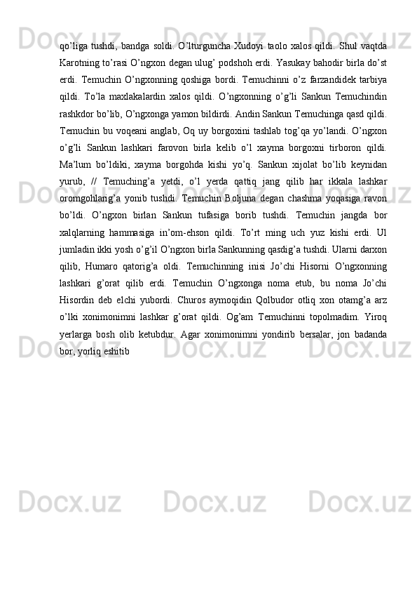 qo’liga   tushdi,   bandga   soldi.   O’lturguncha   Xudoyi   taolo   xalos   qildi.   Shul   vaqtda
Karotning to’rasi O’ngxon degan ulug’ podshoh erdi. Yasukay bahodir birla do’st
erdi.   Temuchin   O’ngxonning   qoshiga   bordi.   Temuchinni   o’z   farzandidek   tarbiya
qildi.   To’la   maxlakalardin   xalos   qildi.   O’ngxonning   o’g’li   Sankun   Temuchindin
rashkdor bo’lib, O’ngxonga yamon bildirdi. Andin Sankun Temuchinga qasd qildi.
Temuchin   bu  voqeani   anglab,   Oq   uy  borgoxini   tashlab   tog’qa  yo’landi.  O’ngxon
o’g’li   Sankun   lashkari   farovon   birla   kelib   o’l   xayma   borgoxni   tirboron   qildi.
Ma’lum   bo’ldiki,   xayma   borgohda   kishi   yo’q.   Sankun   xijolat   bo’lib   keynidan
yurub,   //   Temuching’a   yetdi,   o’l   yerda   qattiq   jang   qilib   har   ikkala   lashkar
oromgohlarig’a   yonib   tushdi.   Temuchin   Boljuna   degan   chashma   yoqasiga   ravon
bo’ldi.   O’ngxon   birlan   Sankun   tufasiga   borib   tushdi.   Temuchin   jangda   bor
xalqlarning   hammasiga   in’om-ehson   qildi.   To’rt   ming   uch   yuz   kishi   erdi.   Ul
jumladin ikki yosh o’g’il O’ngxon birla Sankunning qasdig’a tushdi. Ularni darxon
qilib,   Humaro   qatorig’a   oldi.   Temuchinning   inisi   Jo’chi   Hisorni   O’ngxonning
lashkari   g’orat   qilib   erdi.   Temuchin   O’ngxonga   noma   etub,   bu   noma   Jo’chi
Hisordin   deb   elchi   yubordi.   Churos   aymoqidin   Qolbudor   otliq   xon   otamg’a   arz
o’lki   xonimonimni   lashkar   g’orat   qildi.   Og’am   Temuchinni   topolmadim.   Yiroq
yerlarga   bosh   olib   ketubdur.   Agar   xonimonimni   yondirib   bersalar,   jon   badanda
bor, yorliq eshitib  