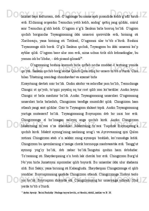 hizmat bajo keltursam, deb. O’ngxonga bu noma ajab pisandida kelib g’ofil turub
erdi.   Elchining   orqasidin   Temuchin   yetib   kelib,   andog’   qattiq   jang   qildiki,   oxirul
amr   Temuchin   g’olib   keldi.   O’ngxon   o’g’li   Sankun   birla   bosruq   bo’ldi.   O’ngxon
qochib   borguncha   Toyangxonning   ikki   umarosi   qorovulda   erdi,   birining   oti
Xuribosuju,   yana   birining   oti   Totiksol,   O’ngxonni   ular   to’tib   o’ltirdi.   Boshini
Toyanxonga   olib   bordi.   O’g’li   Sankun   qochdi,   Toyangxon   bu   ikki   umaroni   ko’p
ayblar   qildi.   O’ngxon   base   ulur   xon   erdi,   nima   uchun   tirik   olib   kelmadinglar,   bu
yomon ish bo’libdur, - deb pisand qilmadi 14
.  
O’ngxonning boshini  kumush birla qoflab necha  muddat  //  taxtning yonida
qo’ydi. Sankun qochib borg’uncha Qilich Qora otliq bir umaro to’tib o’lturdi. Chin
bilan Tibatning orasidagi shonshavkat va azamat birla 
Kirayitning davlati oxir bo’ldi. Ondin akobir va ashroflar jam bo’lib, Temuchinga
Chingiz   ot   qo’yub,   to’qqiz   poyaliq   oq   tur   rost   qilib   xon   ko’tardilar.   Andin   keyin
Chingiz   ot   birla   mashxur   bo’ldi.   Andin   Toyangxonning   umarolari   O’ngxonning
umarolari   birla   birlashib,   Chingizxon   tarafiga   muxolifat   qildi.   Chingizxon   ham
otlanib jangi saxt qildilar. Oxir to Toyangxon shikast topdi. Andin Toyangxonning
yurtiga   mutasarrif   bo’ldi.   Toyangxonning   Buyruqxon   deb   bir   inisi   bor   erdi.
Chingizxonga   el   bo’lmagan   xaloyiq   anga   qochib   kirdi.   Andin   Chingizxon
Makritning   to’rasi   o’za   otlandilar.   Makritning   to’rasi   Tuqobek   Buyruqxong’a
qochib   kirdi.   Makrit   aymog’ining   naslining   urug’i   va   Ayrovsunning   qizi   Qulon
xotinni   Chingizxon   atab   o’n   sakkiz   ming   aymoqni   boshlab,   ko’runushga   keldi.
Chingizxon bu qavmlarning o’zasiga cherik bormoqqa mashvaratda erdi. Tangg’ut
aymoqi   yog’iy   bo’ldi,   deb   xabar   bo’ldi.Tangutni   qoshin   ham   debdurlar.
To’rasining  oti   Shaydarquning  o’n besh  lak  cheriki  bor  erdi. Chingizxon  Burg’ul
No’yon   birla   Jumatoyni   sipoxsolar   qilib   buyurdi.   Bu   umarolar   ikki   ulur   shaharni
oldi. Biri Sakiy, yana birining oti Kalanglushi. Shaydarquni Chingazxonga el qilib
yondilar. Buyruqxonning qasdida Chingizxon otlandi. Chingizxonga Xudoyi taolo
yor  bo’ldi.  Buyruqxon  shikorda  edi.  Chingizxonning  bir   umarosiga  uchradi.  Shul
yerda to’tib o’lturdi.  
14
 Aydar Ayoziy. Tarixi Rashidiy. Nashrga tayyorlovchi, so’zboshi, tabdil, izohlar va B. 38. 