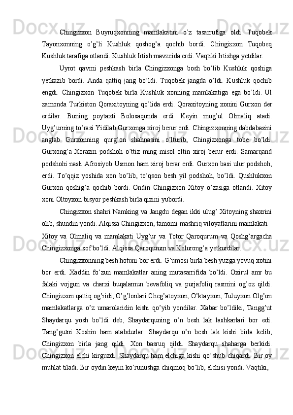 Chingizxon   Buyruqxonning   mamlakatini   o’z   tasarrufiga   oldi.   Tuqobek
Tayonxonning   o’g’li   Kushluk   qoshog’a   qochib   bordi.   Chingizxon   Tuqobeq
Kushluk tarafiga otlandi. Kushluk Irtish mavzeida erdi. Vaqtiki Irtishga yetdilar. 
Uyrot   qavmi   peshkash   birla   Chingizxonga   bosh   bo’lib   Kushluk   qoshiga
yetkazib   bordi.   Anda   qattiq   jang   bo’ldi.   Tuqobek   jangda   o’ldi.   Kushluk   qochib
engdi.   Chingizxon   Tuqobek   birla   Kushluk   xonning   mamlakatiga   ega   bo’ldi.   Ul
zamonda Turkiston Qoraxitoyning qo’lida erdi. Qoraxitoyning xonini Gurxon der
erdilar.   Buning   poytaxti   Bolosaqunda   erdi.   Keyin   mug’ul   Olmaliq   atadi.
Uyg’urning to’rasi Yidilab Gurxonga xiroj berur erdi. Chingizxonning dabdabasini
anglab   Gurxonning   qurg’on   shahnasini   o’lturib,   Chingizxonga   tobe   bo’ldi.
Gurxong’a   Xorazm   podshoh   o’ttiz   ming   misol   oltin   xiroj   berur   erdi.   Samarqand
podshohi nasli Afrosiyob Usmon ham xiroj berar erdi. Gurxon basi ulur podshoh,
erdi.   To’qqiz   yoshida   xon   bo’lib,   to’qson   besh   yil   podshoh,   bo’ldi.   Qushlukxon
Gurxon   qoshig’a   qochib   bordi.   Ondin   Chingizxon   Xitoy   o’zasiga   otlandi.   Xitoy
xoni Oltoyxon bisyor peshkash birla qizini yubordi. 
Chingizxon shahri Namking va Jangdu degan ikki ulug’ Xitoyning shaxrini
olib, shundin yondi. Alqissa Chingizxon, tamomi mashriq viloyatlarini mamlakati 
Xitoy   va   Olmaliq   va   mamlakati   Uyg’ur   va   Totor   Qaroqurum   va   Qoshg’argacha
Chingizxonga sof bo’ldi. Alqissa Qaroqurum va Kelurong’a yetkurdilar.  
Chingizxonning besh hotuni bor erdi. G’umosi birla besh yuzga yovuq xotini
bor   erdi.   Xaddin   fo’zun   mamlakatlar   aning   mutasarrifida   bo’ldi.   Oxirul   amr   bu
falaki   vojgun   va   charxi   buqalamun   bevafoliq   va   purjafoliq   rasmini   og’oz   qildi.
Chingizxon qattiq og’ridi, O’g’lonlari Cheg’atoyxon, O’ktayxon, Tuluyxon Olg’on
mamlakatlarga   o’z   umarolaridin   kishi   qo’yib   yondilar.   Xabar   bo’ldiki,   Tangg’ut
Shaydarqu   yosh   bo’ldi   deb,   Shaydarquning   o’n   besh   lak   lashkarlari   bor   edi.
Tang’gutni   Koshin   ham   atabdurlar.   Shaydarqu   o’n   besh   lak   kishi   birla   kelib,
Chingizxon   birla   jang   qildi.   Xon   basruq   qildi.   Shaydarqu   shaharga   berkidi.
Chingizxon elchi kirguzdi. Shaydarqu ham elchiga kishi qo’shub chiqardi. Bir oy
muhlat tiladi. Bir oydin keyin ko’runushga chiqmoq bo’lib, elchisi yondi. Vaqtiki,  