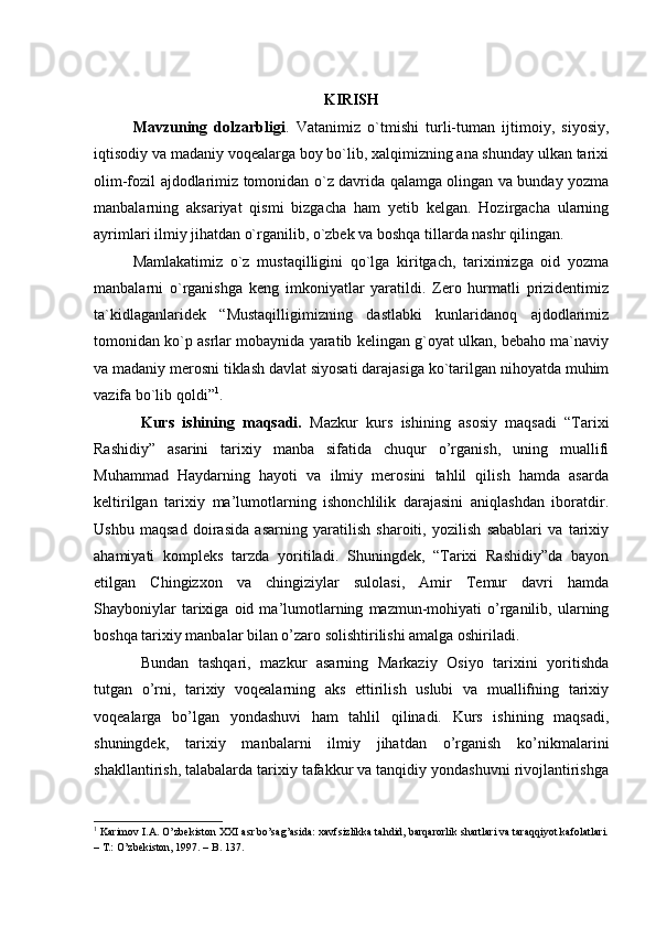 KIRISH
Mavzuning   dolzarbligi .   Vatanimiz   o`tmishi   turli-tuman   ijtimoiy,   siyosiy,
iqtisodiy va madaniy voqealarga boy bo`lib, xalqimizning ana shunday ulkan tarixi
olim-fozil ajdodlarimiz tomonidan o`z davrida qalamga olingan va bunday yozma
manbalarning   aksariyat   qismi   bizgacha   ham   yetib   kelgan.   Hozirgacha   ularning
ayrimlari ilmiy jihatdan o`rganilib, o`zbek va boshqa tillarda nashr qilingan. 
Mamlakatimiz   o`z   mustaqilligini   qo`lga   kiritgach,   tariximizga   oid   yozma
manbalarni   o`rganishga   keng   imkoniyatlar   yaratildi.   Zero   hurmatli   prizidentimiz
ta`kidlaganlaridek   “Mustaqilligimizning   dastlabki   kunlaridanoq   ajdodlarimiz
tomonidan ko`p asrlar mobaynida yaratib kelingan g`oyat ulkan, bebaho ma`naviy
va madaniy merosni tiklash davlat siyosati darajasiga ko`tarilgan nihoyatda muhim
vazifa bo`lib qoldi” 1
. 
Kurs   ishining   maqsadi.   Mazkur   kurs   ishining   asosiy   maqsadi   “Tarixi
Rashidiy”   asarini   tarixiy   manba   sifatida   chuqur   o’rganish,   uning   muallifi
Muhammad   Haydarning   hayoti   va   ilmiy   merosini   tahlil   qilish   hamda   asarda
keltirilgan   tarixiy   ma’lumotlarning   ishonchlilik   darajasini   aniqlashdan   iboratdir.
Ushbu   maqsad   doirasida   asarning   yaratilish   sharoiti,   yozilish   sabablari   va   tarixiy
ahamiyati   kompleks   tarzda   yoritiladi.   Shuningdek,   “Tarixi   Rashidiy”da   bayon
etilgan   Chingizxon   va   chingiziylar   sulolasi,   Amir   Temur   davri   hamda
Shayboniylar   tarixiga   oid  ma’lumotlarning   mazmun-mohiyati   o’rganilib,   ularning
boshqa tarixiy manbalar bilan o’zaro solishtirilishi amalga oshiriladi.
Bundan   tashqari,   mazkur   asarning   Markaziy   Osiyo   tarixini   yoritishda
tutgan   o’rni,   tarixiy   voqealarning   aks   ettirilish   uslubi   va   muallifning   tarixiy
voqealarga   bo’lgan   yondashuvi   ham   tahlil   qilinadi.   Kurs   ishining   maqsadi,
shuningdek,   tarixiy   manbalarni   ilmiy   jihatdan   o’rganish   ko’nikmalarini
shakllantirish, talabalarda tarixiy tafakkur va tanqidiy yondashuvni rivojlantirishga
1
 Karimov I.A. O’zbekiston XXI asr bo’sag’asida: xavfsizlikka tahdid, barqarorlik shartlari va taraqqiyot kafolatlari.
– T.: O’zbekiston, 1997. – B. 137.   