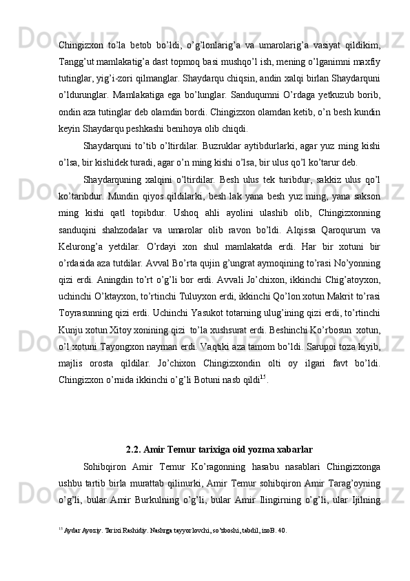 Chingizxon   to’la   betob   bo’ldi,   o’g’lonlarig’a   va   umarolarig’a   vasiyat   qildikim,
Tangg’ut mamlakatig’a dast topmoq basi mushqo’l ish, mening o’lganimni maxfiy
tutinglar, yig’i-zori qilmanglar. Shaydarqu chiqsin, andin xalqi birlan Shaydarquni
o’ldurunglar.   Mamlakatiga   ega   bo’lunglar.   Sanduqumni   O’rdaga   yetkuzub   borib,
ondin aza tutinglar deb olamdin bordi. Chingizxon olamdan ketib, o’n besh kundin
keyin Shaydarqu peshkashi benihoya olib chiqdi. 
Shaydarquni   to’tib   o’ltirdilar.   Buzruklar   aytibdurlarki,   agar   yuz   ming   kishi
o’lsa, bir kishidek turadi, agar o’n ming kishi o’lsa, bir ulus qo’l ko’tarur deb. 
Shaydarquning   xalqini   o’ltirdilar.   Besh   ulus   tek   turibdur,   sakkiz   ulus   qo’l
ko’taribdur.   Mundin   qiyos   qildilarki,   besh   lak   yana   besh   yuz   ming,   yana   sakson
ming   kishi   qatl   topibdur.   Ushoq   ahli   ayolini   ulashib   olib,   Chingizxonning
sanduqini   shahzodalar   va   umarolar   olib   ravon   bo’ldi.   Alqissa   Qaroqurum   va
Kelurong’a   yetdilar.   O’rdayi   xon   shul   mamlakatda   erdi.   Har   bir   xotuni   bir
o’rdasida aza tutdilar. Avval Bo’rta qujin g’ungrat aymoqining to’rasi No’yonning
qizi erdi. Aningdin to’rt o’g’li bor erdi. Avvali Jo’chixon, ikkinchi Chig’atoyxon,
uchinchi O’ktayxon, to’rtinchi Tuluyxon erdi, ikkinchi Qo’lon xotun Makrit to’rasi
Toyrasunning qizi erdi. Uchinchi Yasukot totarning ulug’ining qizi erdi, to’rtinchi
Kunju xotun Xitoy xonining qizi  to’la xushsurat erdi. Beshinchi Ko’rbosun  xotun,
o’l xotuni Tayongxon nayman erdi. Vaqtiki aza tamom bo’ldi. Sarupoi toza kiyib,
majlis   orosta   qildilar.   Jo’chixon   Chingizxondin   olti   oy   ilgari   favt   bo’ldi.
Chingizxon o’rnida ikkinchi o’g’li Botuni nasb qildi 15
.  
2.2. Amir Temur tarixiga oid yozma xabarlar
Sohibqiron   Amir   Temur   Ko’ragonning   hasabu   nasablari   Chingizxonga
ushbu  tartib  birla  murattab  qilinurki,  Amir   Temur   sohibqiron  Amir  Tarag’oyning
o’g’li,   bular   Amir   Burkulning   o’g’li,   bular   Amir   Ilingirning   o’g’li,   ular   Ijilning
15
 Aydar Ayoziy. Tarixi Rashidiy. Nashrga tayyorlovchi, so’zboshi, tabdil, izoB. 40. 