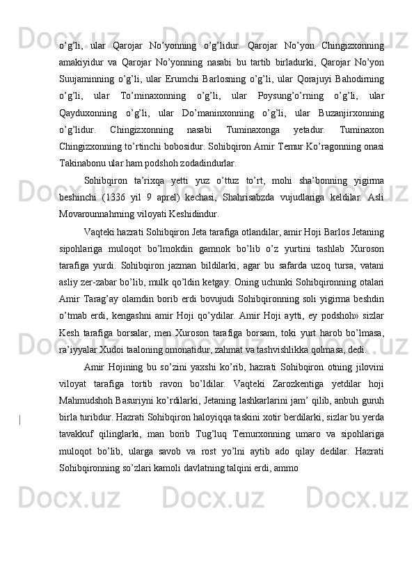 o’g’li,   ular   Qarojar   No’yonning   o’g’lidur.   Qarojar   No’yon   Chingizxonning
amakiyidur   va   Qarojar   No’yonning   nasabi   bu   tartib   birladurki,   Qarojar   No’yon
Suujaminning   o’g’li,   ular   Erumchi   Barlosning   o’g’li,   ular   Qorajuyi   Bahodirning
o’g’li,   ular   To’minaxonning   o’g’li,   ular   Poysung’o’rning   o’g’li,   ular
Qayduxonning   o’g’li,   ular   Do’maninxonning   o’g’li,   ular   Buzanjirxonning
o’g’lidur.   Chingizxonning   nasabi   Tuminaxonga   yetadur.   Tuminaxon
Chingizxonning to’rtinchi bobosidur. Sohibqiron Amir Temur Ko’ragonning onasi
Takinabonu ular ham podshoh zodadindurlar.  
Sohibqiron   ta’rixqa   yetti   yuz   o’ttuz   to’rt,   mohi   sha’bonning   yigirma
beshinchi   (1336   yil   9   aprel)   kechasi,   Shahrisabzda   vujudlariga   keldilar.   Asli
Movarounnahrning viloyati Keshidindur.  
Vaqteki hazrati Sohibqiron Jeta tarafiga otlandilar, amir Hoji Barlos Jetaning
sipohlariga   muloqot   bo’lmokdin   gamnok   bo’lib   o’z   yurtini   tashlab   Xuroson
tarafiga   yurdi.   Sohibqiron   jazman   bildilarki,   agar   bu   safarda   uzoq   tursa,   vatani
asliy zer-zabar bo’lib, mulk qo’ldin ketgay. Oning uchunki Sohibqironning otalari
Amir   Tarag’ay   olamdin   borib   erdi   bovujudi   Sohibqironning   soli   yigirma   beshdin
o’tmab   erdi,   kengashni   amir   Hoji   qo’ydilar.   Amir   Hoji   aytti,   ey   podshoh»   sizlar
Kesh   tarafiga   borsalar,   men   Xuroson   tarafiga   borsam,   toki   yurt   harob   bo’lmasa,
ra’iyyalar Xudoi taaloning omonatidur, zahmat va tashvishlikka qolmasa, dedi. 
Amir   Hojining   bu   so’zini   yaxshi   ko’rib,   hazrati   Sohibqiron   otning   jilovini
viloyat   tarafiga   tortib   ravon   bo’ldilar.   Vaqteki   Zarozkentiga   yetdilar   hoji
Mahmudshoh Basuriyni ko’rdilarki, Jetaning lashkarlarini jam’ qilib, anbuh guruh
birla turibdur. Hazrati Sohibqiron haloyiqqa taskini xotir berdilarki, sizlar bu yerda
tavakkuf   qilinglarki,   man   borib   Tug’luq   Temurxonning   umaro   va   sipohlariga
muloqot   bo’lib,   ularga   savob   va   rost   yo’lni   aytib   ado   qilay   dedilar.   Hazrati
Sohibqironning so’zlari kamoli davlatning talqini erdi, ammo 