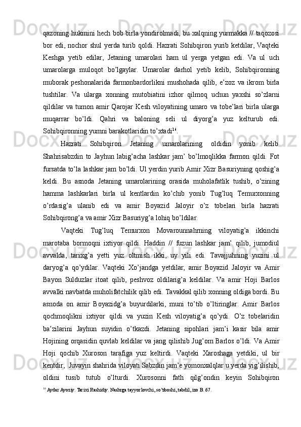 qazoning hukmini hech bob birla yondirolmadi, bu xalqning yurmakka // taqozosi
bor  edi, nochor  shul  yerda turib qoldi. Hazrati Sohibqiron yurib ketdilar, Vaqteki
Keshga   yetib   edilar,   Jetaning   umarolari   ham   ul   yerga   yetgan   edi.   Va   ul   uch
umarolarga   muloqot   bo’lgaylar.   Umarolar   darhol   yetib   kelib,   Sohibqironning
muborak   peshonalarida   farmonbardorlikni   mushohada   qilib,   e’zoz   va   ikrom   birla
tushtilar.   Va   ularga   xonning   mutobiatini   izhor   qilmoq   uchun   yaxshi   so’zlarni
qildilar   va   tumon   amir   Qarojar   Kesh   viloyatining   umaro   va   tobe’lari   birla   ularga
muqarrar   bo’ldi.   Qahri   va   baloning   seli   ul   diyorg’a   yuz   kelturub   edi.
Sohibqironning yumni barakotlaridin to’xtadi 16
.  
Hazrati  Sohibqiron  Jetaning  umarolarining  oldidin  yonib  kelib 
Shahrisabzdin   to   Jayhun   labig’acha   lashkar   jam’   bo’lmoqlikka   farmon   qildi.   Fot
fursatda to’la lashkar jam bo’ldi. Ul yerdin yurib Amir Xizr Basuriyning qoshig’a
keldi.   Bu   asnoda   Jetaning   umarolarining   orasida   muholafatlik   tushib,   o’zining
hamma   lashkarlari   birla   ul   kentlardin   ko’chib   yonib   Tug’luq   Temurxonning
o’rdasig’a   ulanib   edi   va   amir   Boyazid   Jaloyir   o’z   tobelari   birla   hazrati
Sohibqirong’a va amir Xizr Basuriyg’a lohiq bo’ldilar. 
Vaqteki   Tug’luq   Temurxon   Movarounnahrning   viloyatig’a   ikkinchi
marotaba   bormoqni   ixtiyor   qildi.   Haddin   //   fuzun   lashkar   jam’   qilib,   jumodiul
avvalda,   tarixg’a   yetti   yuz   oltmish   ikki,   uy   yili   edi.   Tavajjuhning   yuzini   ul
daryog’a   qo’ydilar.   Vaqteki   Xo’jandga   yetdilar,   amir   Boyazid   Jaloyir   va   Amir
Bayon   Sulduzlar   itoat   qilib,   peshvoz   oldilarig’a   keldilar.   Va   amir   Hoji   Barlos
avvalki navbatda muholifatchilik qilib edi. Tavakkal qilib xonning oldiga bordi. Bu
asnoda   on   amir   Boyazidg’a   buyurdilarki,   muni   to’tib   o’ltiringlar.   Amir   Barlos
qochmoqlikni   ixtiyor   qildi   va   yuzin   Kesh   viloyatig’a   qo’ydi.   O’z   tobelaridin
ba’zilarini   Jayhun   suyidin   o’tkazdi.   Jetaning   sipohlari   jam’i   kasir   bila   amir
Hojining orqasidin quvlab keldilar va jang qilishib Jug’om Barlos o’ldi. Va Amir
Hoji   qochib   Xuroson   tarafiga   yuz   keltirdi.   Vaqteki   Xaroshaga   yetdiki,   ul   bir
kentdir,  Juvayin shahrida viloyati Sabzdin jam’e yomonxalqlar u yerda yig’ilishib,
oldini   tusib   tutub   o’lturdi.   Xurosonni   fath   qilg’ondin   keyin   Sohibqiron
16
 Aydar Ayoziy. Tarixi Rashidiy. Nashrga tayyorlovchi, so’zboshi, tabdil, izo B. 67. 